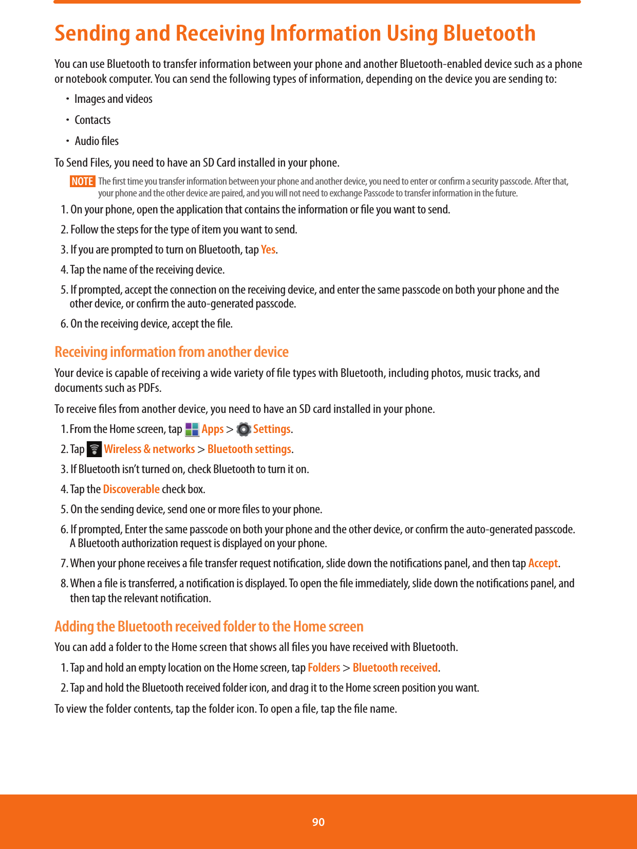 Sending and Receiving Information Using BluetoothYou can use Bluetooth to transfer information between your phone and another Bluetooth-enabled device such as a phone or notebook computer. You can send the following types of information, depending on the device you are sending to:  ħImages and videosħContactsħAudio lesTo Send Files, you need to have an SD Card installed in your phone.NOTE    The rst time you transfer information between your phone and another device, you need to enter or conrm a security passcode. After that, your phone and the other device are paired, and you will not need to exchange Passcode to transfer information in the future.1. On your phone, open the application that contains the information or le you want to send.2. Follow the steps for the type of item you want to send.3. If you are prompted to turn on Bluetooth, tap Yes.4. Tap the name of the receiving device.5. If prompted, accept the connection on the receiving device, and enter the same passcode on both your phone and the other device, or conrm the auto-generated passcode.6. On the receiving device, accept the le.Receiving information from another deviceYour device is capable of receiving a wide variety of le types with Bluetooth, including photos, music tracks, and documents such as PDFs.To receive les from another device, you need to have an SD card installed in your phone.1. From the Home screen, tap   Apps &gt;   Settings.2. Tap   Wireless &amp; networks &gt; Bluetooth settings.3. If Bluetooth isn’t turned on, check Bluetooth to turn it on.4. Tap the Discoverable check box.5. On the sending device, send one or more les to your phone. 6. If prompted, Enter the same passcode on both your phone and the other device, or conrm the auto-generated passcode. A Bluetooth authorization request is displayed on your phone.7. When your phone receives a le transfer request notication, slide down the notications panel, and then tap Accept.8.  When a le is transferred, a notication is displayed. To open the le immediately, slide down the notications panel, and then tap the relevant notication.Adding the Bluetooth received folder to the Home screenYou can add a folder to the Home screen that shows all les you have received with Bluetooth.1. Tap and hold an empty location on the Home screen, tap Folders &gt; Bluetooth received.2. Tap and hold the Bluetooth received folder icon, and drag it to the Home screen position you want.To view the folder contents, tap the folder icon. To open a le, tap the le name.90 