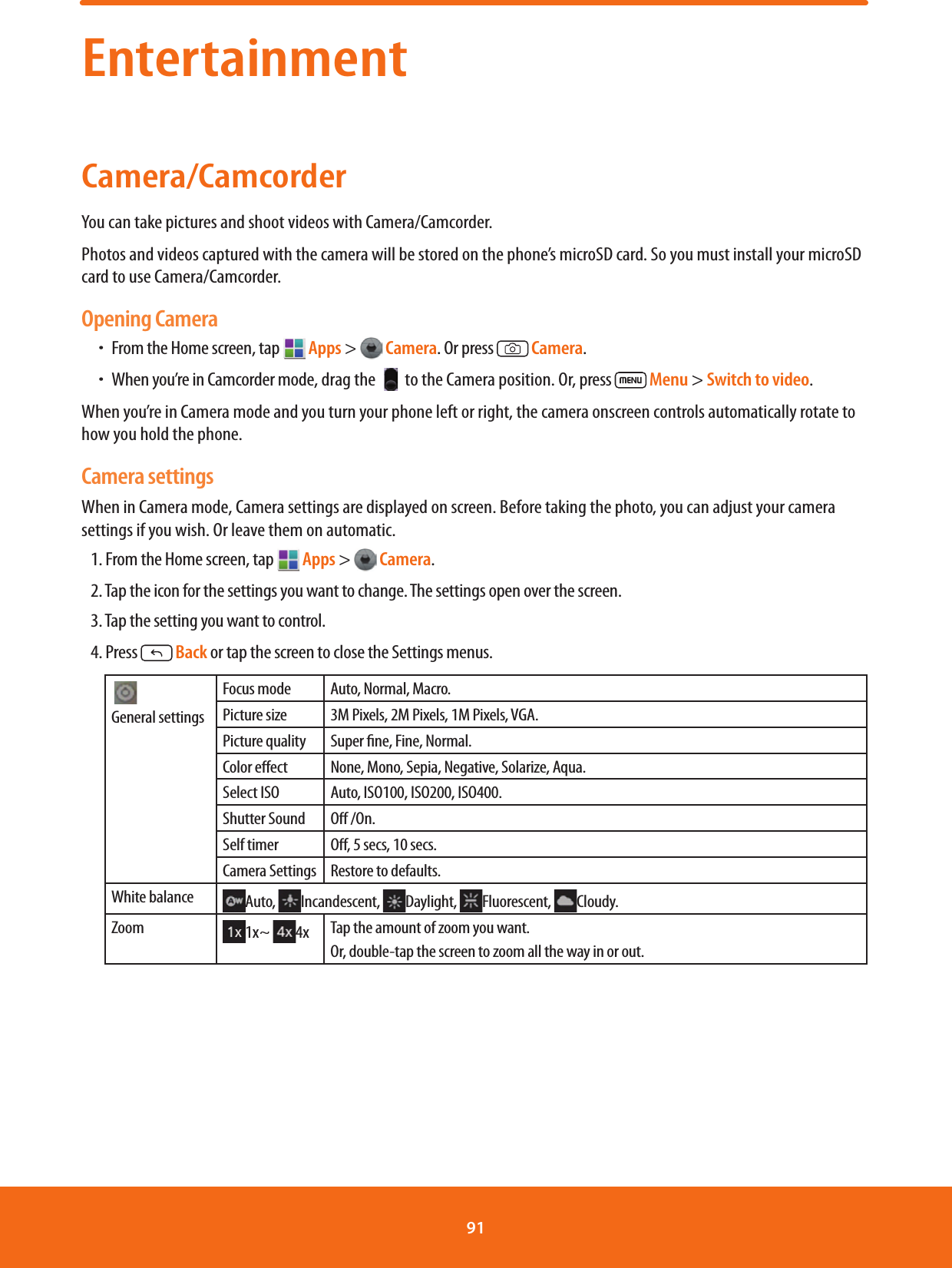 EntertainmentCamera/CamcorderYou can take pictures and shoot videos with Camera/Camcorder.Photos and videos captured with the camera will be stored on the phone’s microSD card. So you must install your microSD card to use Camera/Camcorder.Opening CameraħFrom the Home screen, tap  Apps &gt;  Camera. Or press  Camera.ħWhen you’re in Camcorder mode, drag the   to the Camera position. Or, press   Menu &gt; Switch to video.When you’re in Camera mode and you turn your phone left or right, the camera onscreen controls automatically rotate to how you hold the phone.Camera settingsWhen in Camera mode, Camera settings are displayed on screen. Before taking the photo, you can adjust your camera settings if you wish. Or leave them on automatic.1. From the Home screen, tap  Apps &gt;  Camera.2. Tap the icon for the settings you want to change. The settings open over the screen.3. Tap the setting you want to control.4. Press  Back or tap the screen to close the Settings menus.  General settingsFocus mode Auto, Normal, Macro.Picture size 3M Pixels, 2M Pixels, 1M Pixels, VGA.Picture quality Super ne, Fine, Normal.Color eect None, Mono, Sepia, Negative, Solarize, Aqua.Select ISO Auto, ISO100, ISO200, ISO400.Shutter Sound O /On. Self timer O, 5 secs, 10 secs.Camera Settings Restore to defaults.White balance Auto,  Incandescent,  Daylight,  Fluorescent,  Cloudy.Zoom 1x~  4x Tap the amount of zoom you want.Or, double-tap the screen to zoom all the way in or out.91 