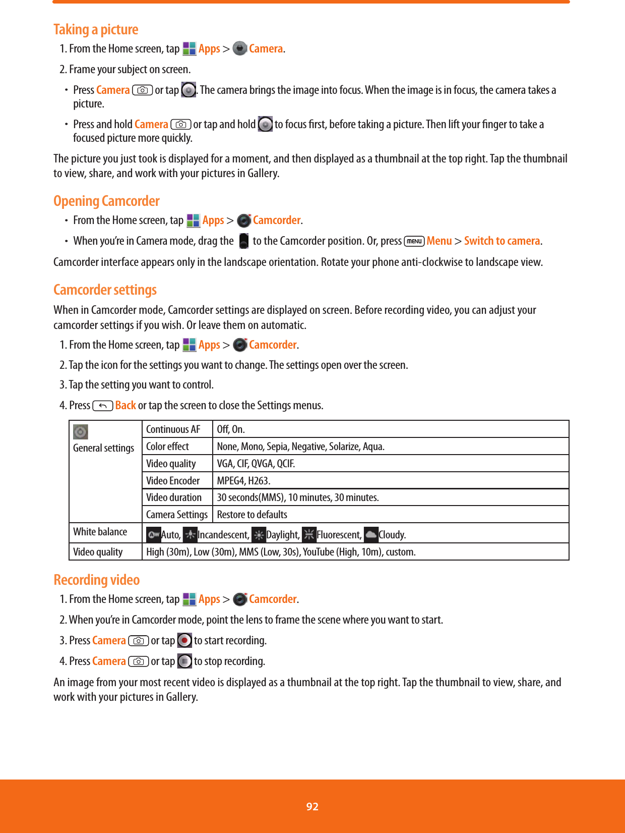 Taking a picture1. From the Home screen, tap   Apps &gt;  Camera.2. Frame your subject on screen. ħPress Camera   or tap  . The camera brings the image into focus. When the image is in focus, the camera takes a picture.ħPress and hold Camera   or tap and hold   to focus rst, before taking a picture. Then lift your nger to take a focused picture more quickly.The picture you just took is displayed for a moment, and then displayed as a thumbnail at the top right. Tap the thumbnail to view, share, and work with your pictures in Gallery.Opening CamcorderħFrom the Home screen, tap  Apps &gt;  Camcorder. ħWhen you’re in Camera mode, drag the   to the Camcorder position. Or, press   Menu &gt; Switch to camera.Camcorder interface appears only in the landscape orientation. Rotate your phone anti-clockwise to landscape view.Camcorder settingsWhen in Camcorder mode, Camcorder settings are displayed on screen. Before recording video, you can adjust your camcorder settings if you wish. Or leave them on automatic.1. From the Home screen, tap  Apps &gt;  Camcorder. 2. Tap the icon for the settings you want to change. The settings open over the screen.3. Tap the setting you want to control.4. Press  Back or tap the screen to close the Settings menus. General settingsContinuous AF O, On.Color eect None, Mono, Sepia, Negative, Solarize, Aqua.Video quality VGA, CIF, QVGA, QCIF.Video Encoder MPEG4, H263.Video duration 30 seconds(MMS), 10 minutes, 30 minutes.Camera Settings Restore to defaultsWhite balance Auto,  Incandescent,  Daylight,  Fluorescent,  Cloudy.Video quality High (30m), Low (30m), MMS (Low, 30s), YouTube (High, 10m), custom.Recording video1. From the Home screen, tap   Apps &gt;  Camcorder. 2. When you’re in Camcorder mode, point the lens to frame the scene where you want to start. 3. Press Camera   or tap   to start recording.4. Press Camera   or tap   to stop recording.An image from your most recent video is displayed as a thumbnail at the top right. Tap the thumbnail to view, share, and work with your pictures in Gallery.92 