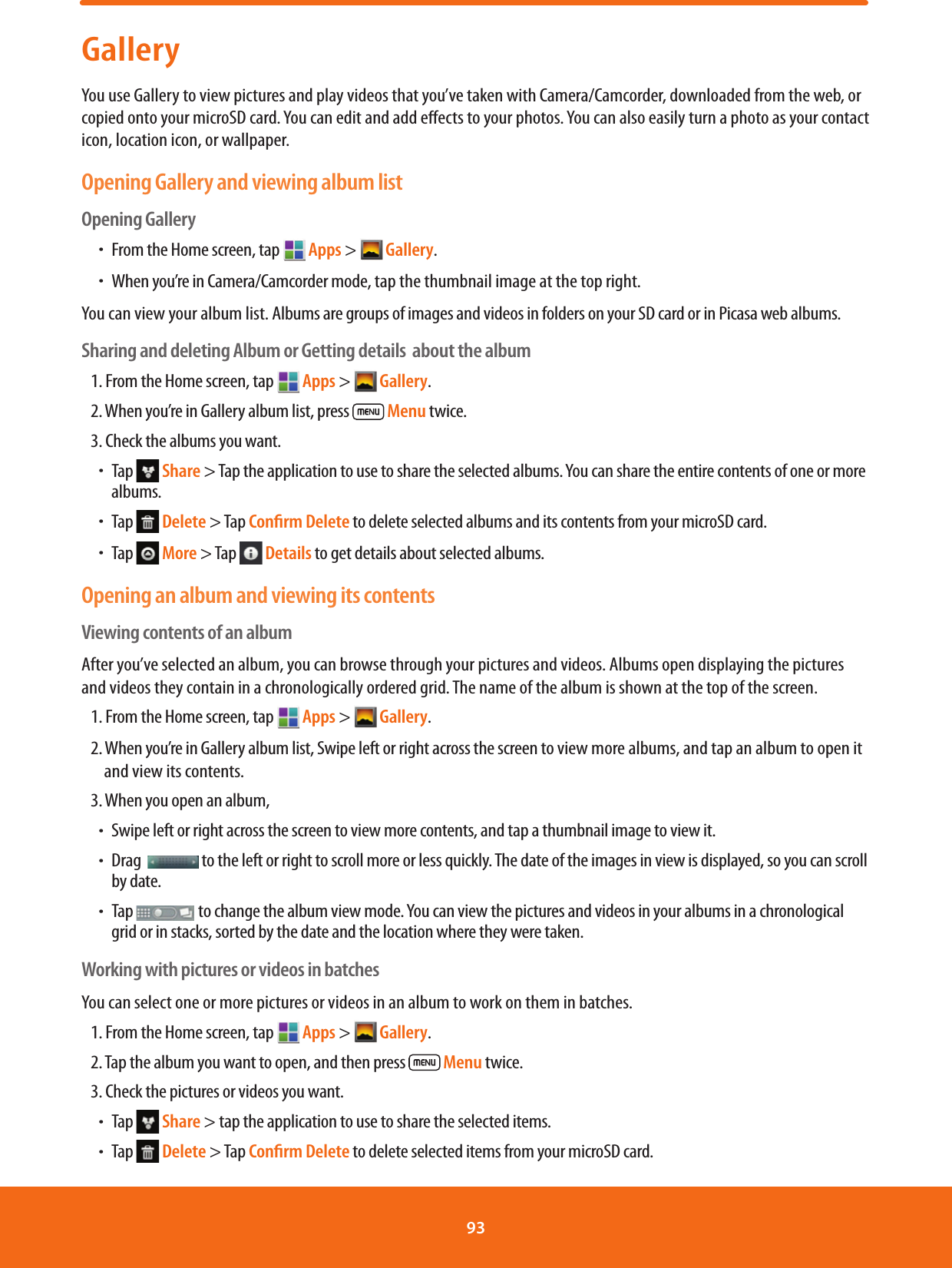 GalleryYou use Gallery to view pictures and play videos that you’ve taken with Camera/Camcorder, downloaded from the web, or copied onto your microSD card. You can edit and add eects to your photos. You can also easily turn a photo as your contact icon, location icon, or wallpaper.Opening Gallery and viewing album listOpening GalleryħFrom the Home screen, tap  Apps &gt;  Gallery.ħWhen you’re in Camera/Camcorder mode, tap the thumbnail image at the top right.You can view your album list. Albums are groups of images and videos in folders on your SD card or in Picasa web albums.Sharing and deleting Album or Getting details  about the album1. From the Home screen, tap   Apps &gt;  Gallery. 2. When you’re in Gallery album list, press   Menu twice.3. Check the albums you want.ħTap   Share &gt; Tap the application to use to share the selected albums. You can share the entire contents of one or more albums.ħTap   Delete &gt; Tap Conﬁrm Delete to delete selected albums and its contents from your microSD card.ħTap   More &gt; Tap   Details to get details about selected albums.Opening an album and viewing its contentsViewing contents of an albumAfter you’ve selected an album, you can browse through your pictures and videos. Albums open displaying the pictures and videos they contain in a chronologically ordered grid. The name of the album is shown at the top of the screen.1. From the Home screen, tap  Apps &gt;  Gallery. 2. When you’re in Gallery album list, Swipe left or right across the screen to view more albums, and tap an album to open it and view its contents.3. When you open an album, ħSwipe left or right across the screen to view more contents, and tap a thumbnail image to view it.ħDrag    to the left or right to scroll more or less quickly. The date of the images in view is displayed, so you can scroll by date. ħ Tap   to change the album view mode. You can view the pictures and videos in your albums in a chronological grid or in stacks, sorted by the date and the location where they were taken.Working with pictures or videos in batchesYou can select one or more pictures or videos in an album to work on them in batches.1. From the Home screen, tap  Apps &gt;  Gallery. 2. Tap the album you want to open, and then press   Menu twice.3. Check the pictures or videos you want.ħTap   Share &gt; tap the application to use to share the selected items. ħTap   Delete &gt; Tap Conﬁrm Delete to delete selected items from your microSD card.93 