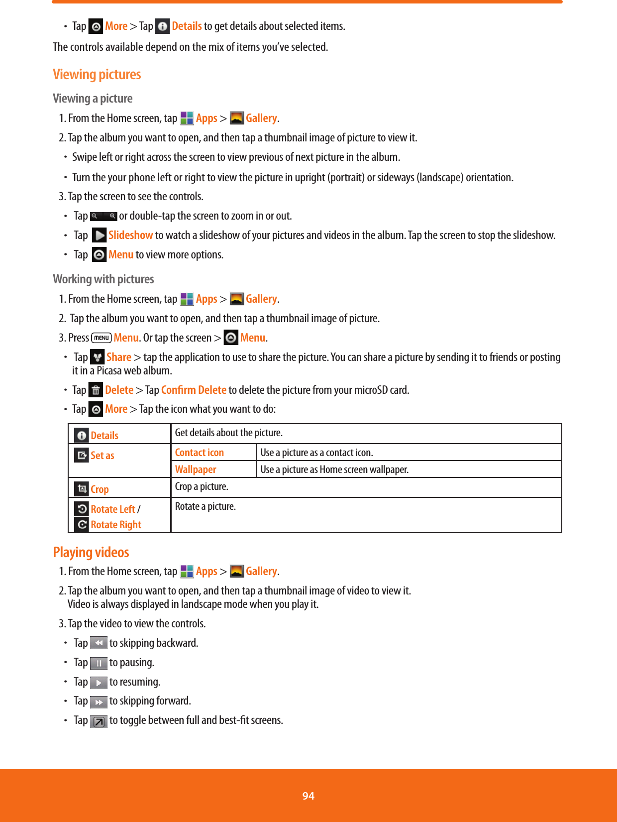 ħTap   More &gt; Tap   Details to get details about selected items.The controls available depend on the mix of items you’ve selected. Viewing picturesViewing a picture1. From the Home screen, tap   Apps &gt;  Gallery. 2. Tap the album you want to open, and then tap a thumbnail image of picture to view it.ħSwipe left or right across the screen to view previous of next picture in the album.ħTurn the your phone left or right to view the picture in upright (portrait) or sideways (landscape) orientation. 3. Tap the screen to see the controls.ħ Tap   or double-tap the screen to zoom in or out.ħ Tap    Slideshow to watch a slideshow of your pictures and videos in the album. Tap the screen to stop the slideshow.ħ Tap    Menu to view more options.Working with pictures1. From the Home screen, tap   Apps &gt;  Gallery. 2.  Tap the album you want to open, and then tap a thumbnail image of picture.3. Press   Menu. Or tap the screen &gt;   Menu.ħ Tap   Share &gt; tap the application to use to share the picture. You can share a picture by sending it to friends or posting it in a Picasa web album.ħTap   Delete &gt; Tap Conﬁrm Delete to delete the picture from your microSD card.ħTap   More &gt; Tap the icon what you want to do:  Details Get details about the picture.  Set as Contact icon Use a picture as a contact icon.Wallpaper Use a picture as Home screen wallpaper.  Crop Crop a picture.  Rotate Left /   Rotate RightRotate a picture.Playing videos1. From the Home screen, tap   Apps &gt;  Gallery. 2. Tap the album you want to open, and then tap a thumbnail image of video to view it.  Video is always displayed in landscape mode when you play it.3. Tap the video to view the controls.ħ Tap   to skipping backward.ħ Tap   to pausing.ħ Tap   to resuming.ħ Tap   to skipping forward.ħ Tap   to toggle between full and best-t screens.94 