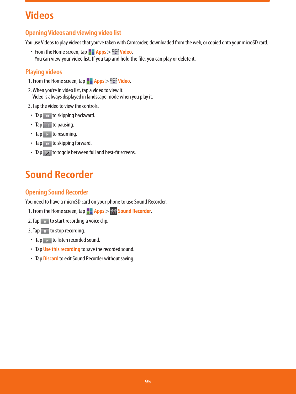 VideosOpening Videos and viewing video listYou use Videos to play videos that you’ve taken with Camcorder, downloaded from the web, or copied onto your microSD card.ħFrom the Home screen, tap  Apps &gt;  Video.         You can view your video list. If you tap and hold the le, you can play or delete it.Playing videos1. From the Home screen, tap   Apps &gt;  Video. 2. When you’re in video list, tap a video to view it.  Video is always displayed in landscape mode when you play it.3. Tap the video to view the controls.ħ Tap   to skipping backward.ħ Tap   to pausing.ħ Tap   to resuming.ħ Tap   to skipping forward.ħ Tap   to toggle between full and best-t screens.Sound RecorderOpening Sound RecorderYou need to have a microSD card on your phone to use Sound Recorder.1. From the Home screen, tap  Apps &gt;  Sound Recorder.2. Tap   to start recording a voice clip.3. Tap   to stop recording.ħ Tap   to listen recorded sound.ħ Tap Use this recording to save the recorded sound.ħ Tap Discard to exit Sound Recorder without saving.95 