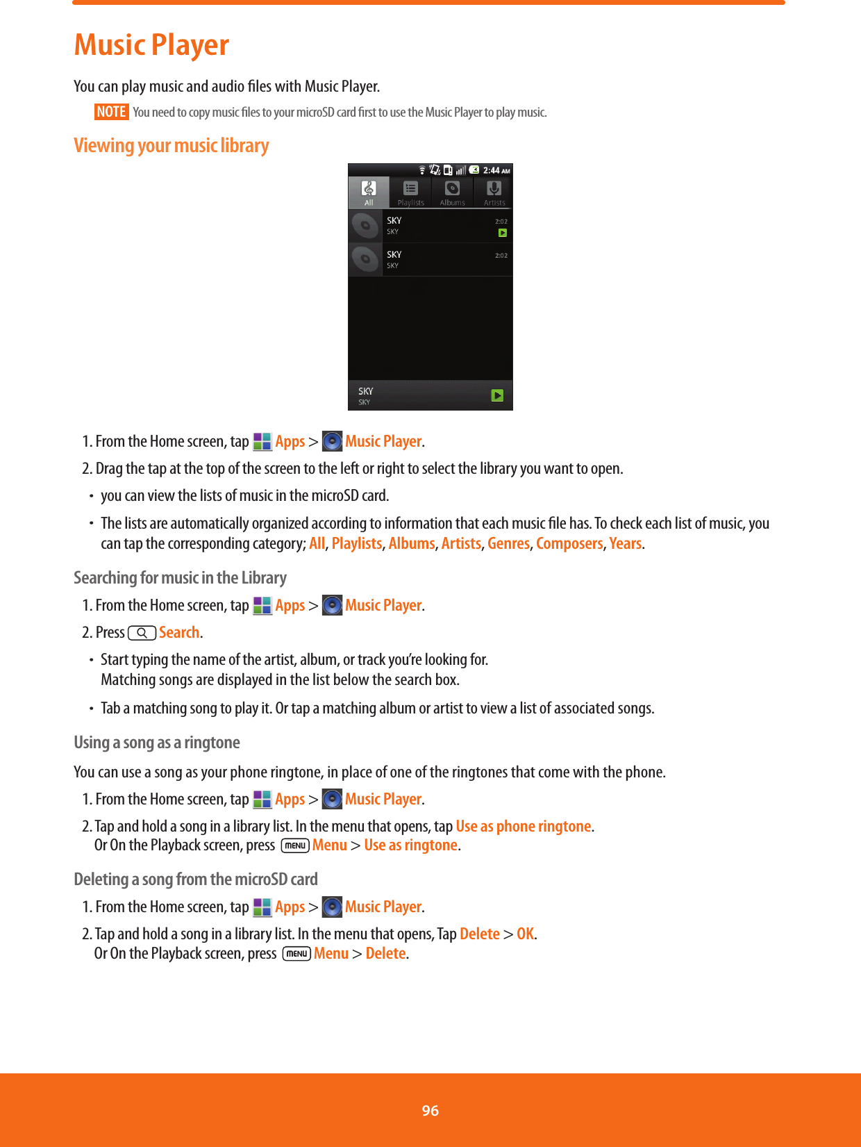 Music PlayerYou can play music and audio les with Music Player.NOTE   You need to copy music les to your microSD card rst to use the Music Player to play music.Viewing your music library1. From the Home screen, tap   Apps &gt;  Music Player.2. Drag the tap at the top of the screen to the left or right to select the library you want to open.ħyou can view the lists of music in the microSD card.ħThe lists are automatically organized according to information that each music le has. To check each list of music, you can tap the corresponding category; All, Playlists, Albums, Artists, Genres, Composers, Years.Searching for music in the Library1. From the Home screen, tap   Apps &gt;  Music Player.2. Press   Search.ħStart typing the name of the artist, album, or track you’re looking for.Matching songs are displayed in the list below the search box.ħTab a matching song to play it. Or tap a matching album or artist to view a list of associated songs.Using a song as a ringtoneYou can use a song as your phone ringtone, in place of one of the ringtones that come with the phone.1. From the Home screen, tap   Apps &gt;  Music Player.2. Tap and hold a song in a library list. In the menu that opens, tap Use as phone ringtone.    Or On the Playback screen, press   Menu &gt; Use as ringtone. Deleting a song from the microSD card1. From the Home screen, tap   Apps &gt;  Music Player.2. Tap and hold a song in a library list. In the menu that opens, Tap Delete &gt; OK.      Or On the Playback screen, press   Menu &gt; Delete.96 