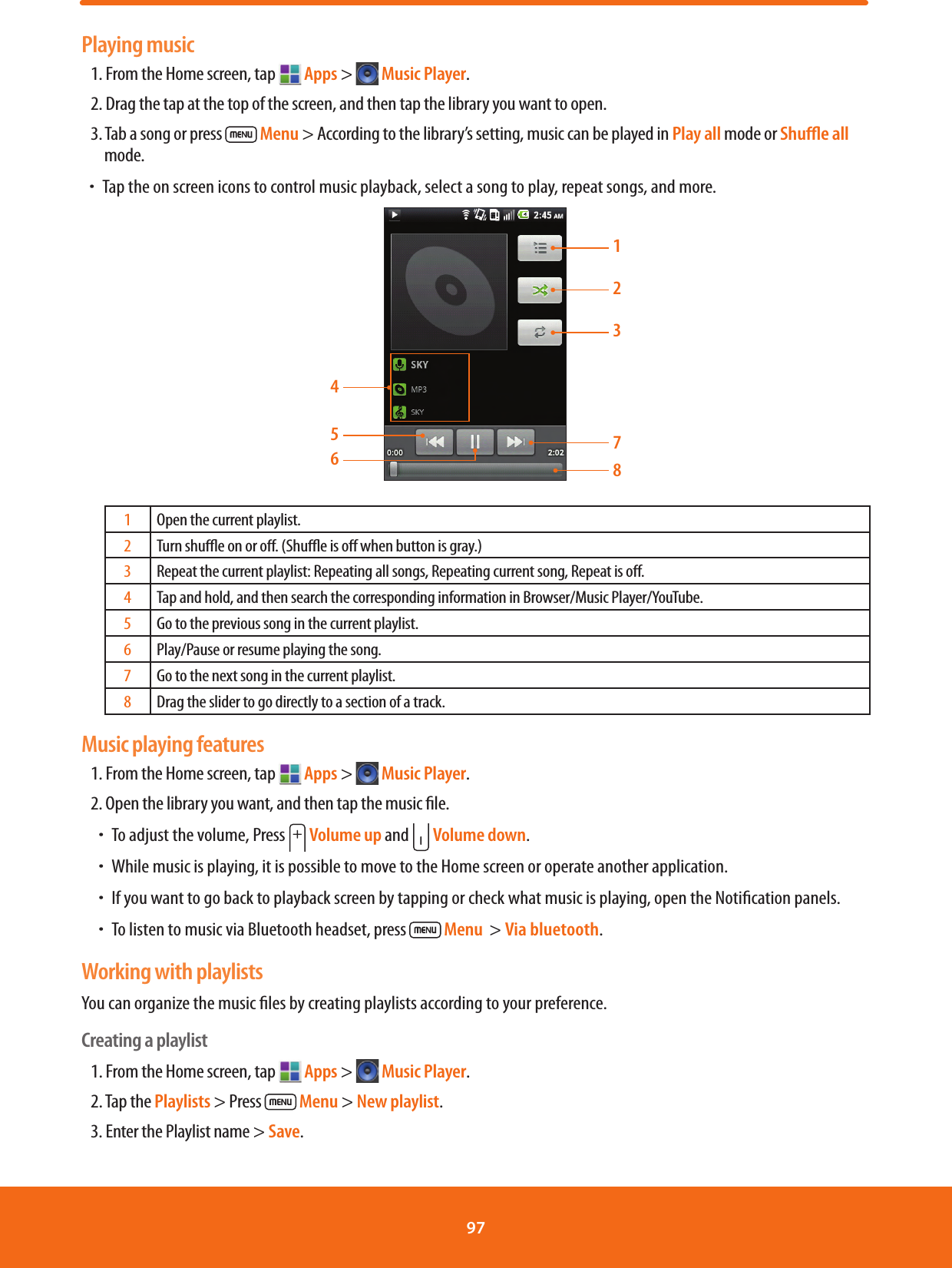 Playing music1. From the Home screen, tap   Apps &gt;  Music Player.2. Drag the tap at the top of the screen, and then tap the library you want to open.3. Tab a song or press   Menu &gt; According to the library’s setting, music can be played in Play all mode or Shuﬄe all mode.ħTap the on screen icons to control music playback, select a song to play, repeat songs, and more.123784561Open the current playlist.2Turn shue on or o. (Shue is o when button is gray.)3Repeat the current playlist: Repeating all songs, Repeating current song, Repeat is o.4Tap and hold, and then search the corresponding information in Browser/Music Player/YouTube.5Go to the previous song in the current playlist.6Play/Pause or resume playing the song.7Go to the next song in the current playlist.8Drag the slider to go directly to a section of a track.Music playing features1. From the Home screen, tap   Apps &gt;  Music Player.2. Open the library you want, and then tap the music le.ħTo adjust the volume, Press   Volume up and   Volume down.  ħWhile music is playing, it is possible to move to the Home screen or operate another application.ħIf you want to go back to playback screen by tapping or check what music is playing, open the Notication panels.ħTo listen to music via Bluetooth headset, press   Menu  &gt; Via bluetooth.Working with playlistsYou can organize the music les by creating playlists according to your preference.Creating a playlist1. From the Home screen, tap   Apps &gt;  Music Player.2. Tap the Playlists &gt; Press   Menu &gt; New playlist.3. Enter the Playlist name &gt; Save.97 