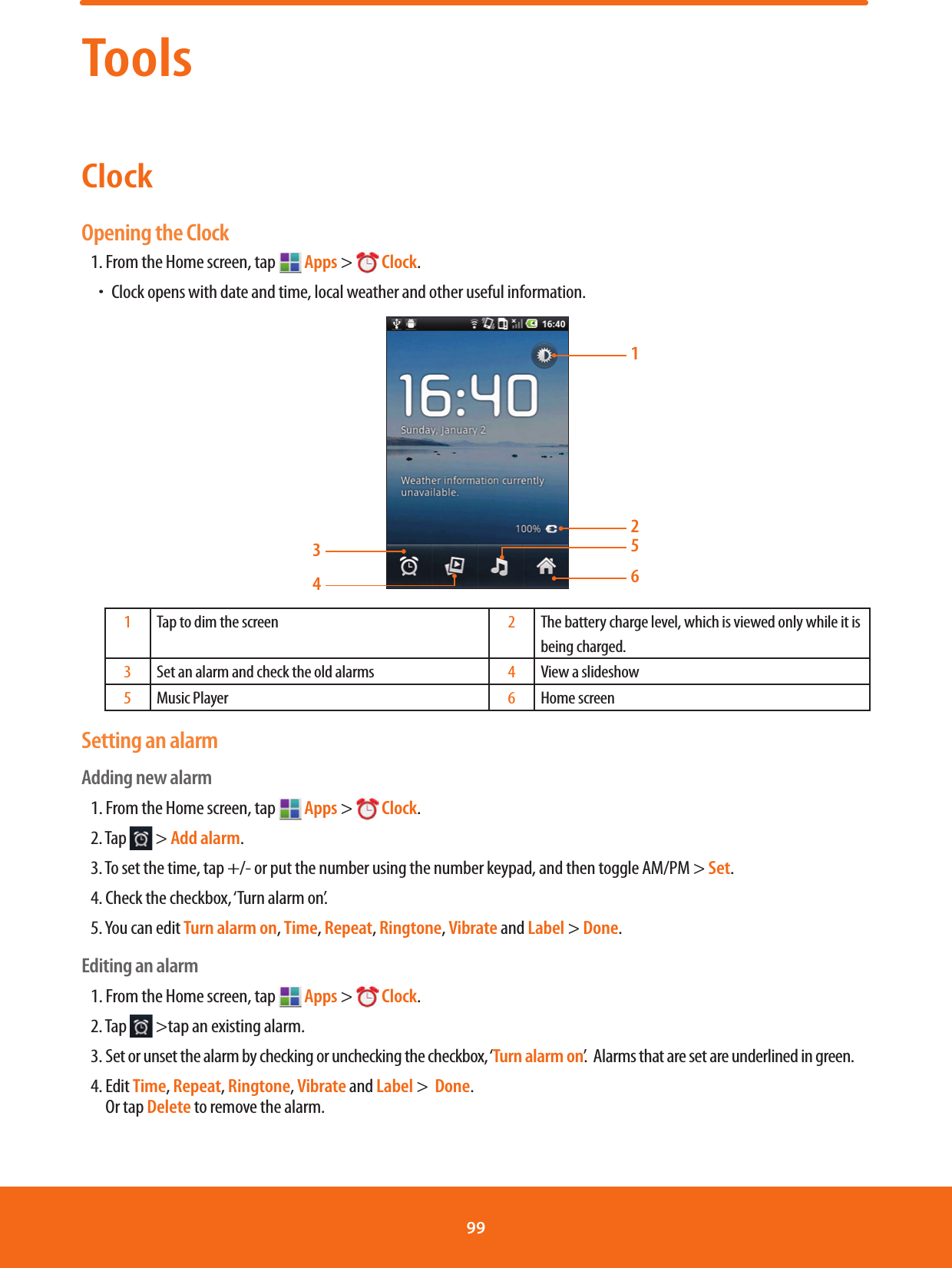 ToolsClockOpening the Clock1. From the Home screen, tap   Apps &gt;  Clock.ħClock opens with date and time, local weather and other useful information.1265341Tap to dim the screen 2The battery charge level, which is viewed only while it is being charged.3Set an alarm and check the old alarms 4View a slideshow5Music Player 6Home screenSetting an alarmAdding new alarm1. From the Home screen, tap   Apps &gt;  Clock.2. Tap   &gt; Add alarm.3. To set the time, tap +/- or put the number using the number keypad, and then toggle AM/PM &gt; Set.4. Check the checkbox, ‘Turn alarm on’.5. You can edit Turn alarm on, Time, Repeat, Ringtone, Vibrate and Label &gt; Done.Editing an alarm1. From the Home screen, tap   Apps &gt;  Clock.2. Tap   &gt;tap an existing alarm.3. Set or unset the alarm by checking or unchecking the checkbox, ‘Turn alarm on’.  Alarms that are set are underlined in green.4.  Edit Time, Repeat, Ringtone, Vibrate and Label &gt;  Done.        Or tap Delete to remove the alarm. 99 
