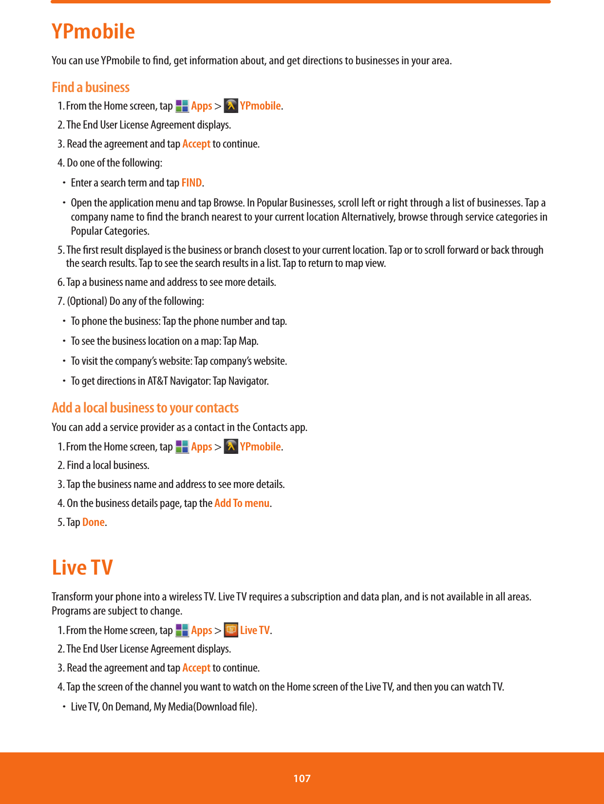YPmobileYou can use YPmobile to nd, get information about, and get directions to businesses in your area.Find a business1. From the Home screen, tap   Apps &gt;  YPmobile.2. The End User License Agreement displays.3. Read the agreement and tap Accept to continue.4. Do one of the following:ħEnter a search term and tap FIND.ħOpen the application menu and tap Browse. In Popular Businesses, scroll left or right through a list of businesses. Tap a company name to nd the branch nearest to your current location Alternatively, browse through service categories in Popular Categories.5. The rst result displayed is the business or branch closest to your current location. Tap or to scroll forward or back through the search results. Tap to see the search results in a list. Tap to return to map view.6. Tap a business name and address to see more details.7. (Optional) Do any of the following:ħTo phone the business: Tap the phone number and tap.ħTo see the business location on a map: Tap Map.ħTo visit the company’s website: Tap company’s website.ħTo get directions in AT&amp;T Navigator: Tap Navigator.Add a local business to your contactsYou can add a service provider as a contact in the Contacts app.1. From the Home screen, tap   Apps &gt;  YPmobile.2. Find a local business.3. Tap the business name and address to see more details.4. On the business details page, tap the Add To menu.5. Tap Done.Live TVTransform your phone into a wireless TV. Live TV requires a subscription and data plan, and is not available in all areas. Programs are subject to change.1. From the Home screen, tap   Apps &gt;  Live TV.2. The End User License Agreement displays.3. Read the agreement and tap Accept to continue.4. Tap the screen of the channel you want to watch on the Home screen of the Live TV, and then you can watch TV.ħLive TV, On Demand, My Media(Download le).107 