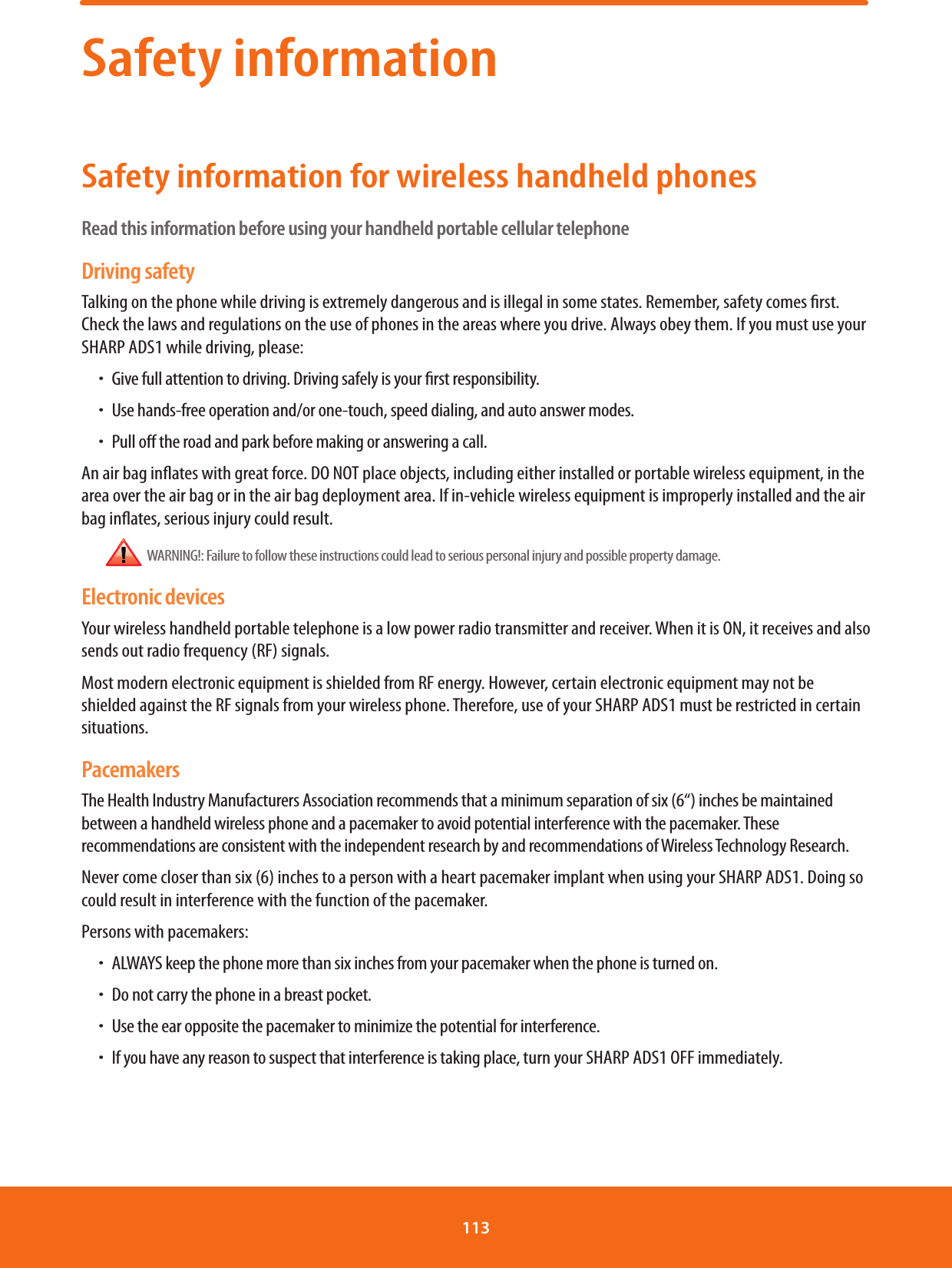 Safety informationSafety information for wireless handheld phonesRead this information before using your handheld portable cellular telephoneDriving safetyTalking on the phone while driving is extremely dangerous and is illegal in some states. Remember, safety comes rst. Check the laws and regulations on the use of phones in the areas where you drive. Always obey them. If you must use your SHARP ADS1 while driving, please:ħGive full attention to driving. Driving safely is your rst responsibility.ħUse hands-free operation and/or one-touch, speed dialing, and auto answer modes.ħPull o the road and park before making or answering a call.An air bag inates with great force. DO NOT place objects, including either installed or portable wireless equipment, in the area over the air bag or in the air bag deployment area. If in-vehicle wireless equipment is improperly installed and the air bag inates, serious injury could result.  WARNING!: Failure to follow these instructions could lead to serious personal injury and possible property damage.Electronic devicesYour wireless handheld portable telephone is a low power radio transmitter and receiver. When it is ON, it receives and also sends out radio frequency (RF) signals.Most modern electronic equipment is shielded from RF energy. However, certain electronic equipment may not be shielded against the RF signals from your wireless phone. Therefore, use of your SHARP ADS1 must be restricted in certain situations.PacemakersThe Health Industry Manufacturers Association recommends that a minimum separation of six (6“) inches be maintained between a handheld wireless phone and a pacemaker to avoid potential interference with the pacemaker. These recommendations are consistent with the independent research by and recommendations of Wireless Technology Research.Never come closer than six (6) inches to a person with a heart pacemaker implant when using your SHARP ADS1. Doing so could result in interference with the function of the pacemaker.Persons with pacemakers:ħALWAYS keep the phone more than six inches from your pacemaker when the phone is turned on.ħDo not carry the phone in a breast pocket.ħUse the ear opposite the pacemaker to minimize the potential for interference.ħIf you have any reason to suspect that interference is taking place, turn your SHARP ADS1 OFF immediately.113 