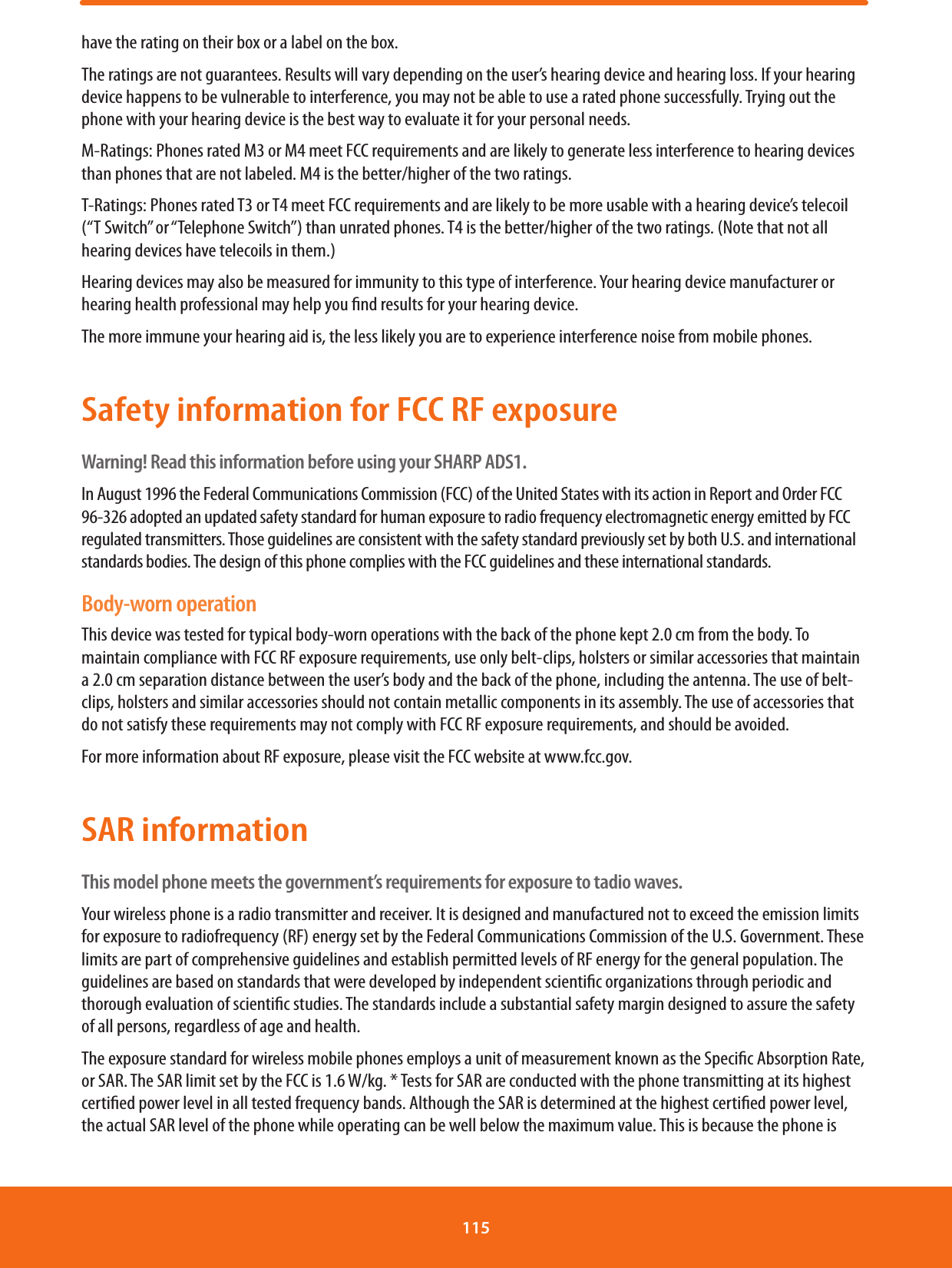 have the rating on their box or a label on the box.The ratings are not guarantees. Results will vary depending on the user’s hearing device and hearing loss. If your hearing device happens to be vulnerable to interference, you may not be able to use a rated phone successfully. Trying out the phone with your hearing device is the best way to evaluate it for your personal needs.M-Ratings: Phones rated M3 or M4 meet FCC requirements and are likely to generate less interference to hearing devices than phones that are not labeled. M4 is the better/higher of the two ratings.T-Ratings: Phones rated T3 or T4 meet FCC requirements and are likely to be more usable with a hearing device’s telecoil (“T Switch” or “Telephone Switch”) than unrated phones. T4 is the better/higher of the two ratings. (Note that not all hearing devices have telecoils in them.)Hearing devices may also be measured for immunity to this type of interference. Your hearing device manufacturer or hearing health professional may help you nd results for your hearing device.The more immune your hearing aid is, the less likely you are to experience interference noise from mobile phones.Safety information for FCC RF exposureWarning! Read this information before using your SHARP ADS1.In August 1996 the Federal Communications Commission (FCC) of the United States with its action in Report and Order FCC 96-326 adopted an updated safety standard for human exposure to radio frequency electromagnetic energy emitted by FCC regulated transmitters. Those guidelines are consistent with the safety standard previously set by both U.S. and international standards bodies. The design of this phone complies with the FCC guidelines and these international standards.Body-worn operationThis device was tested for typical body-worn operations with the back of the phone kept 2.0 cm from the body. To maintain compliance with FCC RF exposure requirements, use only belt-clips, holsters or similar accessories that maintain a 2.0 cm separation distance between the user’s body and the back of the phone, including the antenna. The use of belt-clips, holsters and similar accessories should not contain metallic components in its assembly. The use of accessories that do not satisfy these requirements may not comply with FCC RF exposure requirements, and should be avoided.For more information about RF exposure, please visit the FCC website at www.fcc.gov.SAR informationThis model phone meets the government’s requirements for exposure to tadio waves.Your wireless phone is a radio transmitter and receiver. It is designed and manufactured not to exceed the emission limits for exposure to radiofrequency (RF) energy set by the Federal Communications Commission of the U.S. Government. These limits are part of comprehensive guidelines and establish permitted levels of RF energy for the general population. The guidelines are based on standards that were developed by independent scientic organizations through periodic and thorough evaluation of scientic studies. The standards include a substantial safety margin designed to assure the safety of all persons, regardless of age and health.The exposure standard for wireless mobile phones employs a unit of measurement known as the Specic Absorption Rate, or SAR. The SAR limit set by the FCC is 1.6 W/kg. * Tests for SAR are conducted with the phone transmitting at its highest certied power level in all tested frequency bands. Although the SAR is determined at the highest certied power level, the actual SAR level of the phone while operating can be well below the maximum value. This is because the phone is 115 