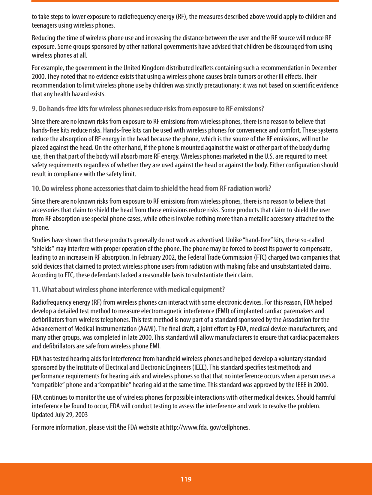 to take steps to lower exposure to radiofrequency energy (RF), the measures described above would apply to children and teenagers using wireless phones.Reducing the time of wireless phone use and increasing the distance between the user and the RF source will reduce RF exposure. Some groups sponsored by other national governments have advised that children be discouraged from using wireless phones at all.For example, the government in the United Kingdom distributed leaets containing such a recommendation in December 2000. They noted that no evidence exists that using a wireless phone causes brain tumors or other ill eects. Their recommendation to limit wireless phone use by children was strictly precautionary: it was not based on scientic evidence that any health hazard exists.9. Do hands-free kits for wireless phones reduce risks from exposure to RF emissions?Since there are no known risks from exposure to RF emissions from wireless phones, there is no reason to believe that hands-free kits reduce risks. Hands-free kits can be used with wireless phones for convenience and comfort. These systems reduce the absorption of RF energy in the head because the phone, which is the source of the RF emissions, will not be placed against the head. On the other hand, if the phone is mounted against the waist or other part of the body during use, then that part of the body will absorb more RF energy. Wireless phones marketed in the U.S. are required to meet safety requirements regardless of whether they are used against the head or against the body. Either conguration should result in compliance with the safety limit.10. Do wireless phone accessories that claim to shield the head from RF radiation work?Since there are no known risks from exposure to RF emissions from wireless phones, there is no reason to believe that accessories that claim to shield the head from those emissions reduce risks. Some products that claim to shield the user from RF absorption use special phone cases, while others involve nothing more than a metallic accessory attached to the phone.Studies have shown that these products generally do not work as advertised. Unlike “hand-free“ kits, these so-called “shields“ may interfere with proper operation of the phone. The phone may be forced to boost its power to compensate, leading to an increase in RF absorption. In February 2002, the Federal Trade Commission (FTC) charged two companies that sold devices that claimed to protect wireless phone users from radiation with making false and unsubstantiated claims. According to FTC, these defendants lacked a reasonable basis to substantiate their claim.11. What about wireless phone interference with medical equipment?Radiofrequency energy (RF) from wireless phones can interact with some electronic devices. For this reason, FDA helped develop a detailed test method to measure electromagnetic interference (EMI) of implanted cardiac pacemakers and debrillators from wireless telephones. This test method is now part of a standard sponsored by the Association for the Advancement of Medical Instrumentation (AAMI). The nal draft, a joint eort by FDA, medical device manufacturers, and many other groups, was completed in late 2000. This standard will allow manufacturers to ensure that cardiac pacemakers and debrillators are safe from wireless phone EMI.FDA has tested hearing aids for interference from handheld wireless phones and helped develop a voluntary standard sponsored by the Institute of Electrical and Electronic Engineers (IEEE). This standard species test methods and performance requirements for hearing aids and wireless phones so that that no interference occurs when a person uses a “compatible“ phone and a “compatible“ hearing aid at the same time. This standard was approved by the IEEE in 2000.FDA continues to monitor the use of wireless phones for possible interactions with other medical devices. Should harmful interference be found to occur, FDA will conduct testing to assess the interference and work to resolve the problem.Updated July 29, 2003For more information, please visit the FDA website at http://www.fda. gov/cellphones.119 