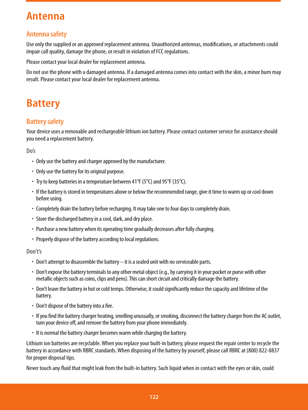AntennaAntenna safetyUse only the supplied or an approved replacement antenna. Unauthorized antennas, modications, or attachments could impair call quality, damage the phone, or result in violation of FCC regulations.Please contact your local dealer for replacement antenna. Do not use the phone with a damaged antenna. If a damaged antenna comes into contact with the skin, a minor burn may result. Please contact your local dealer for replacement antenna.BatteryBattery safetyYour device uses a removable and rechargeable lithium ion battery. Please contact customer service for assistance should you need a replacement battery.Do’sħOnly use the battery and charger approved by the manufacturer.ħOnly use the battery for its original purpose.ħTry to keep batteries in a temperature between 41°F (5°C) and 95°F (35°C).ħIf the battery is stored in temperatures above or below the recommended range, give it time to warm up or cool down before using.ħCompletely drain the battery before recharging. It may take one to four days to completely drain.ħStore the discharged battery in a cool, dark, and dry place.ħPurchase a new battery when its operating time gradually decreases after fully charging.ħProperly dispose of the battery according to local regulations.Don’t’sħDon’t attempt to disassemble the battery – it is a sealed unit with no serviceable parts.ħDon’t expose the battery terminals to any other metal object (e.g., by carrying it in your pocket or purse with other metallic objects such as coins, clips and pens). This can short circuit and critically damage the battery.ħDon’t leave the battery in hot or cold temps. Otherwise, it could signicantly reduce the capacity and lifetime of the battery.ħDon’t dispose of the battery into a re.ħIf you nd the battery charger heating, smelling unusually, or smoking, disconnect the battery charger from the AC outlet, turn your device o, and remove the battery from your phone immediately.ħIt is normal the battery charger becomes warm while charging the battery.Lithium ion batteries are recyclable. When you replace your built-in battery, please request the repair center to recycle the battery in accordance with RBRC standards. When disposing of the battery by yourself, please call RBRC at (800) 822-8837 for proper disposal tips.Never touch any uid that might leak from the built-in battery. Such liquid when in contact with the eyes or skin, could 122 