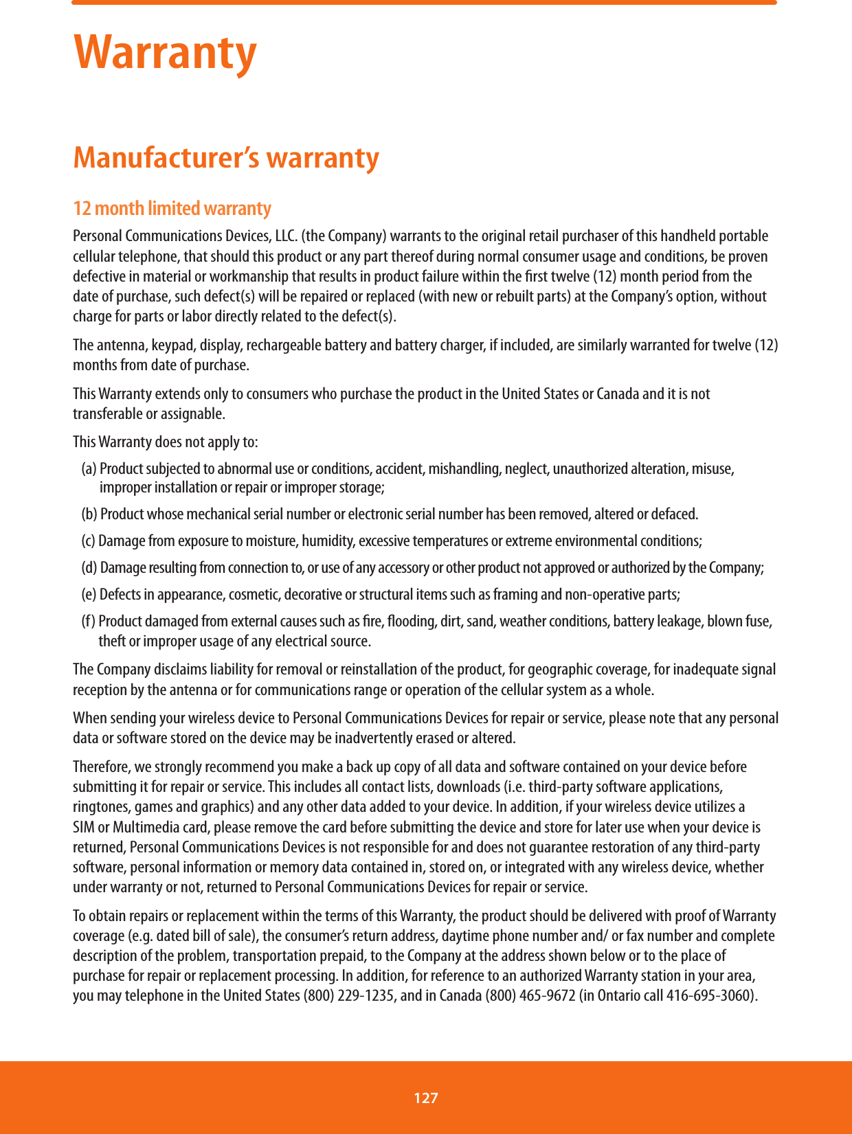 WarrantyManufacturer’s warranty12 month limited warrantyPersonal Communications Devices, LLC. (the Company) warrants to the original retail purchaser of this handheld portable cellular telephone, that should this product or any part thereof during normal consumer usage and conditions, be proven defective in material or workmanship that results in product failure within the rst twelve (12) month period from the date of purchase, such defect(s) will be repaired or replaced (with new or rebuilt parts) at the Company’s option, without charge for parts or labor directly related to the defect(s).The antenna, keypad, display, rechargeable battery and battery charger, if included, are similarly warranted for twelve (12) months from date of purchase.This Warranty extends only to consumers who purchase the product in the United States or Canada and it is not transferable or assignable.This Warranty does not apply to:(a)  Product subjected to abnormal use or conditions, accident, mishandling, neglect, unauthorized alteration, misuse, improper installation or repair or improper storage;(b) Product whose mechanical serial number or electronic serial number has been removed, altered or defaced.(c) Damage from exposure to moisture, humidity, excessive temperatures or extreme environmental conditions;(d)  Damage resulting from connection to, or use of any accessory or other product not approved or authorized by the Company;(e) Defects in appearance, cosmetic, decorative or structural items such as framing and non-operative parts;(f)  Product damaged from external causes such as re, ooding, dirt, sand, weather conditions, battery leakage, blown fuse, theft or improper usage of any electrical source.The Company disclaims liability for removal or reinstallation of the product, for geographic coverage, for inadequate signal reception by the antenna or for communications range or operation of the cellular system as a whole.When sending your wireless device to Personal Communications Devices for repair or service, please note that any personal data or software stored on the device may be inadvertently erased or altered.Therefore, we strongly recommend you make a back up copy of all data and software contained on your device before submitting it for repair or service. This includes all contact lists, downloads (i.e. third-party software applications, ringtones, games and graphics) and any other data added to your device. In addition, if your wireless device utilizes a SIM or Multimedia card, please remove the card before submitting the device and store for later use when your device is returned, Personal Communications Devices is not responsible for and does not guarantee restoration of any third-party software, personal information or memory data contained in, stored on, or integrated with any wireless device, whether under warranty or not, returned to Personal Communications Devices for repair or service.To obtain repairs or replacement within the terms of this Warranty, the product should be delivered with proof of Warranty coverage (e.g. dated bill of sale), the consumer’s return address, daytime phone number and/ or fax number and complete description of the problem, transportation prepaid, to the Company at the address shown below or to the place of purchase for repair or replacement processing. In addition, for reference to an authorized Warranty station in your area, you may telephone in the United States (800) 229-1235, and in Canada (800) 465-9672 (in Ontario call 416-695-3060).127 