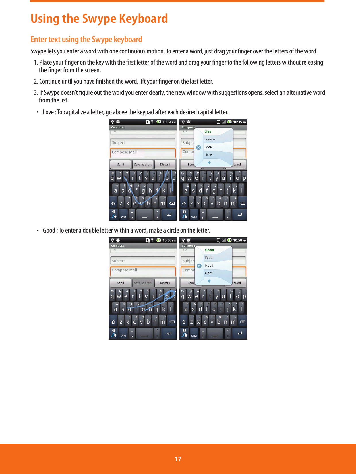Using the Swype KeyboardEnter text using the Swype keyboardSwype lets you enter a word with one continuous motion. To enter a word, just drag your nger over the letters of the word.1. Place your nger on the key with the rst letter of the word and drag your nger to the following letters without releasing the nger from the screen.2. Continue until you have nished the word. lift your nger on the last letter.3. If Swype doesn’t gure out the word you enter clearly, the new window with suggestions opens. select an alternative word from the list.ħ Love : To capitalize a letter, go above the keypad after each desired capital letter.  ħ Good : To enter a double letter within a word, make a circle on the letter.  17 