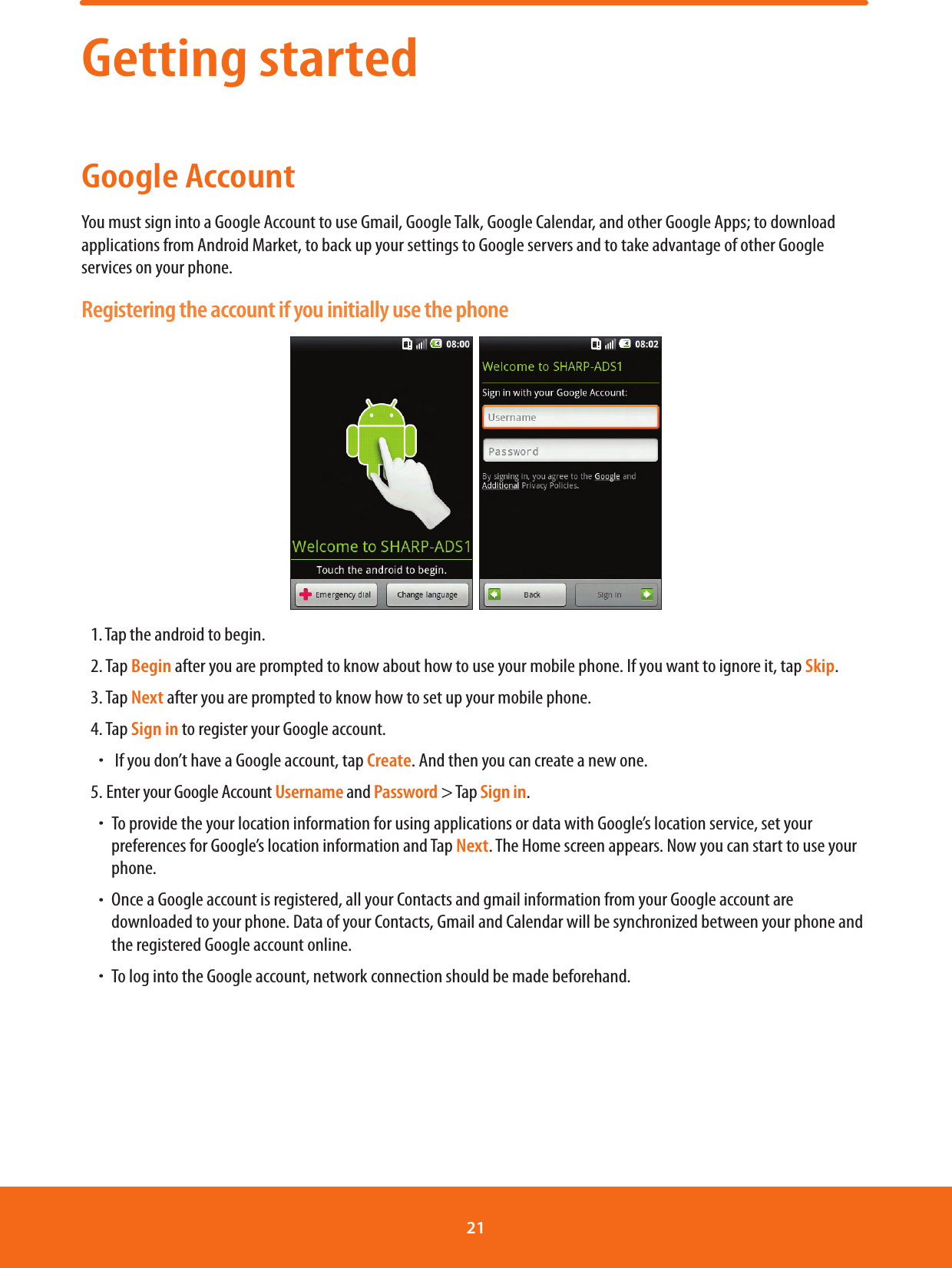 Getting startedGoogle AccountYou must sign into a Google Account to use Gmail, Google Talk, Google Calendar, and other Google Apps; to download applications from Android Market, to back up your settings to Google servers and to take advantage of other Google services on your phone.Registering the account if you initially use the phone  1. Tap the android to begin.2. Tap Begin after you are prompted to know about how to use your mobile phone. If you want to ignore it, tap Skip.3. Tap Next after you are prompted to know how to set up your mobile phone.4. Tap Sign in to register your Google account. ħ If you don’t have a Google account, tap Create. And then you can create a new one.5. Enter your Google Account Username and Password &gt; Tap Sign in.ħTo provide the your location information for using applications or data with Google’s location service, set your preferences for Google’s location information and Tap Next. The Home screen appears. Now you can start to use your phone.ħOnce a Google account is registered, all your Contacts and gmail information from your Google account are downloaded to your phone. Data of your Contacts, Gmail and Calendar will be synchronized between your phone and the registered Google account online.ħTo log into the Google account, network connection should be made beforehand.21 