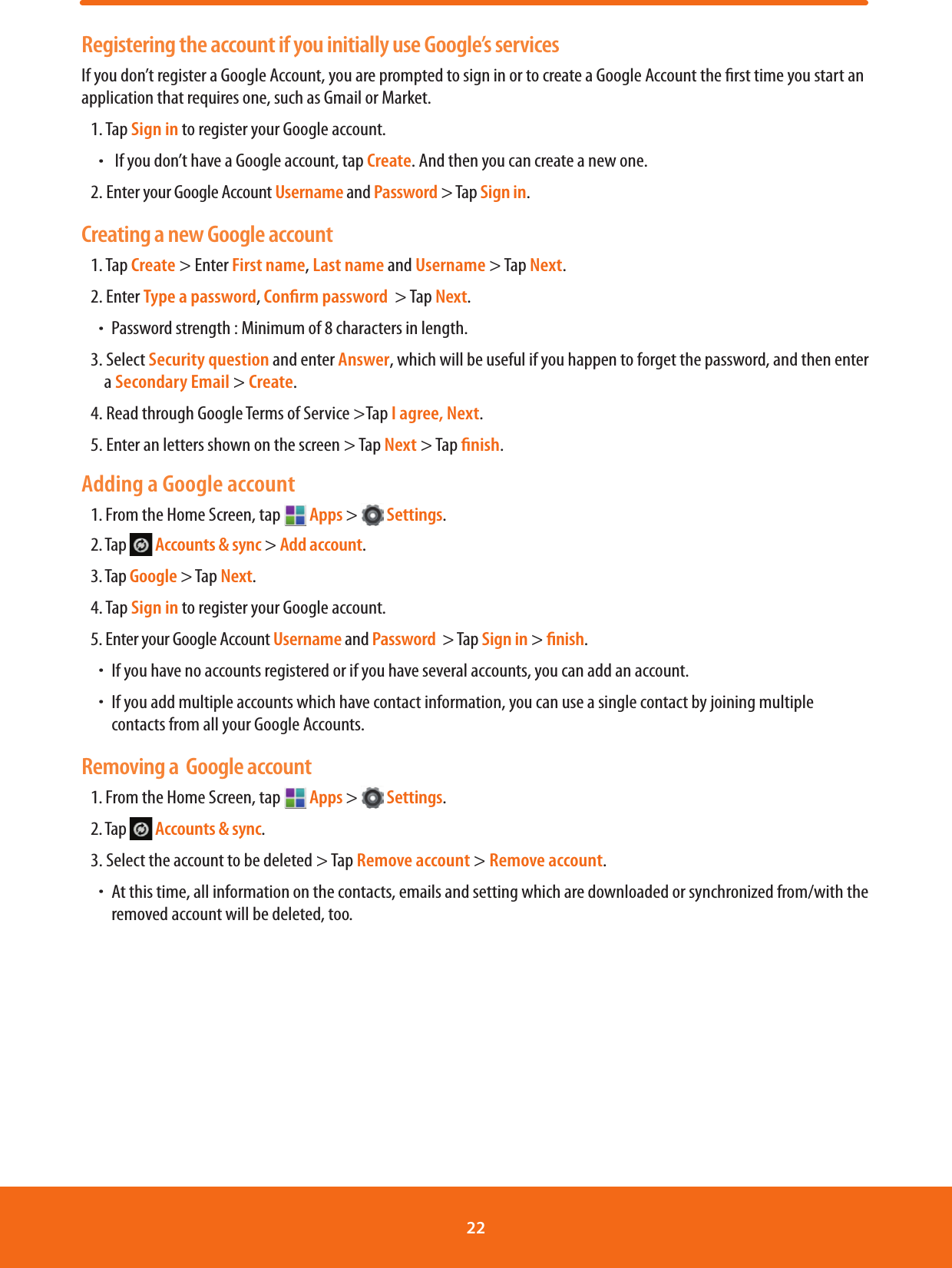 Registering the account if you initially use Google’s servicesIf you don’t register a Google Account, you are prompted to sign in or to create a Google Account the rst time you start an application that requires one, such as Gmail or Market.1. Tap Sign in to register your Google account. ħ If you don’t have a Google account, tap Create. And then you can create a new one.2. Enter your Google Account Username and Password &gt; Tap Sign in.Creating a new Google account 1. Tap Create &gt; Enter First name, Last name and Username &gt; Tap Next.2. Enter Type a password, Conﬁrm password  &gt; Tap Next.ħPassword strength : Minimum of 8 characters in length.3. Select Security question and enter Answer, which will be useful if you happen to forget the password, and then enter a Secondary Email &gt; Create.4. Read through Google Terms of Service &gt;Tap I agree, Next.5. Enter an letters shown on the screen &gt; Tap Next &gt; Tap ﬁnish.Adding a Google account1. From the Home Screen, tap   Apps &gt;   Settings.2. Tap   Accounts &amp; sync &gt; Add account.3. Tap Google &gt; Tap Next.4. Tap Sign in to register your Google account. 5. Enter your Google Account Username and Password  &gt; Tap Sign in &gt; ﬁnish.ħIf you have no accounts registered or if you have several accounts, you can add an account.ħIf you add multiple accounts which have contact information, you can use a single contact by joining multiple contacts from all your Google Accounts.Removing a  Google account1. From the Home Screen, tap   Apps &gt;   Settings.2. Tap   Accounts &amp; sync.3. Select the account to be deleted &gt; Tap Remove account &gt; Remove account.ħAt this time, all information on the contacts, emails and setting which are downloaded or synchronized from/with the removed account will be deleted, too.22 
