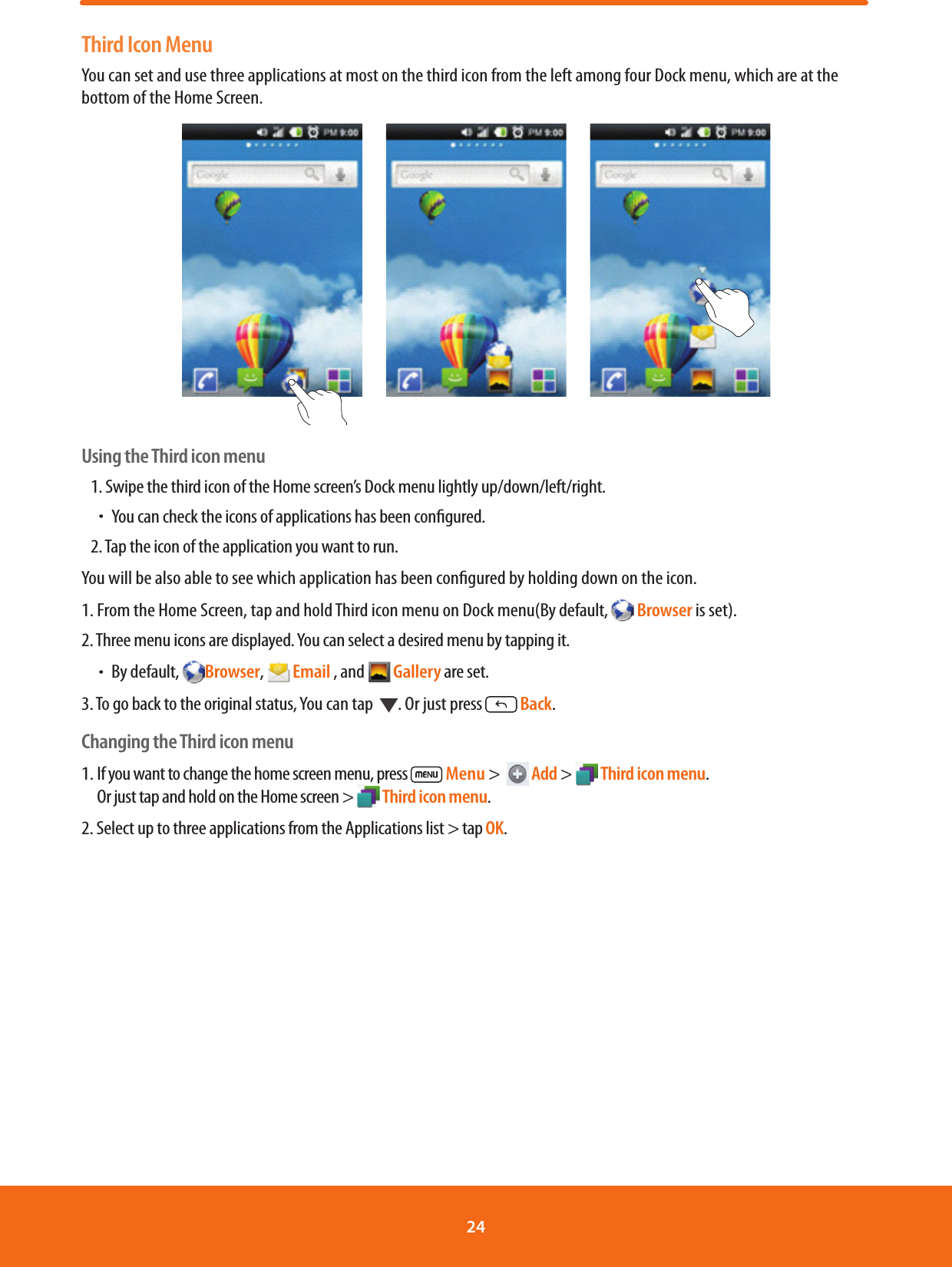 Third Icon MenuYou can set and use three applications at most on the third icon from the left among four Dock menu, which are at the bottom of the Home Screen.    Using the Third icon menu1. Swipe the third icon of the Home screen’s Dock menu lightly up/down/left/right.ħYou can check the icons of applications has been congured.2. Tap the icon of the application you want to run.You will be also able to see which application has been congured by holding down on the icon.1. From the Home Screen, tap and hold Third icon menu on Dock menu(By default,   Browser is set).2. Three menu icons are displayed. You can select a desired menu by tapping it.ħBy default,  Browser,   Email , and   Gallery are set.3. To go back to the original status, You can tap   . Or just press   Back.Changing the Third icon menu1. If you want to change the home screen menu, press   Menu &gt;    Add &gt;  Third icon menu.Or just tap and hold on the Home screen &gt;  Third icon menu. 2. Select up to three applications from the Applications list &gt; tap OK. 24 