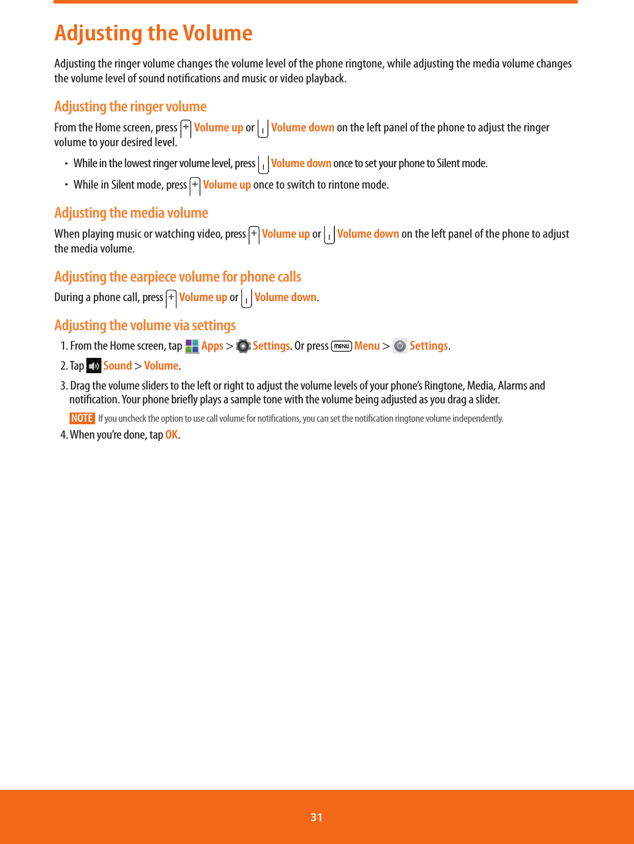 Adjusting the VolumeAdjusting the ringer volume changes the volume level of the phone ringtone, while adjusting the media volume changes the volume level of sound notications and music or video playback.Adjusting the ringer volumeFrom the Home screen, press   Volume up or   Volume down on the left panel of the phone to adjust the ringer volume to your desired level. ħWhile in the lowest ringer volume level, press   Volume down once to set your phone to Silent mode.  ħWhile in Silent mode, press   Volume up once to switch to rintone mode. Adjusting the media volumeWhen playing music or watching video, press   Volume up or   Volume down on the left panel of the phone to adjust the media volume. Adjusting the earpiece volume for phone callsDuring a phone call, press   Volume up or   Volume down.Adjusting the volume via settings1. From the Home screen, tap   Apps &gt;   Settings. Or press   Menu &gt;   Settings.2. Tap   Sound &gt; Volume.3. Drag the volume sliders to the left or right to adjust the volume levels of your phone’s Ringtone, Media, Alarms and notication. Your phone briey plays a sample tone with the volume being adjusted as you drag a slider.NOTE   If you uncheck the option to use call volume for notications, you can set the notication ringtone volume independently.4. When you’re done, tap OK.31 