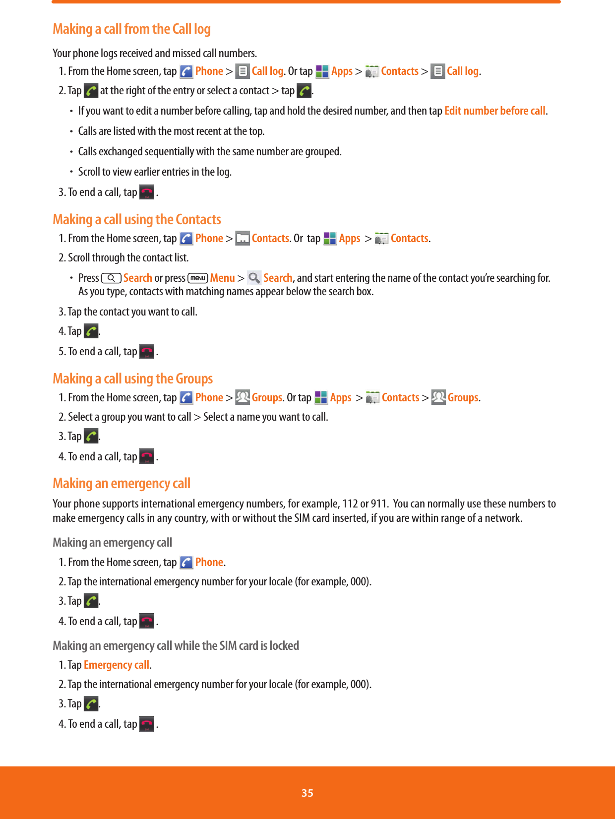 Making a call from the Call logYour phone logs received and missed call numbers. 1. From the Home screen, tap   Phone &gt;   Call log. Or tap   Apps &gt;   Contacts &gt;   Call log.  2. Tap   at the right of the entry or select a contact &gt; tap  . ħIf you want to edit a number before calling, tap and hold the desired number, and then tap Edit number before call. ħCalls are listed with the most recent at the top.   ħCalls exchanged sequentially with the same number are grouped.  ħScroll to view earlier entries in the log.3. To end a call, tap   .Making a call using the Contacts1. From the Home screen, tap   Phone &gt;   Contacts. Or  tap  Apps  &gt;   Contacts.2. Scroll through the contact list. ħPress   Search or press   Menu &gt;   Search, and start entering the name of the contact you’re searching for.As you type, contacts with matching names appear below the search box.3. Tap the contact you want to call.4. Tap  .5. To end a call, tap   .Making a call using the Groups1. From the Home screen, tap   Phone &gt;   Groups. Or tap  Apps  &gt;   Contacts &gt;   Groups. 2. Select a group you want to call &gt; Select a name you want to call. 3. Tap  .4. To end a call, tap   .Making an emergency callYour phone supports international emergency numbers, for example, 112 or 911.  You can normally use these numbers to make emergency calls in any country, with or without the SIM card inserted, if you are within range of a network.Making an emergency call1. From the Home screen, tap   Phone.2. Tap the international emergency number for your locale (for example, 000).3. Tap  . 4. To end a call, tap   .Making an emergency call while the SIM card is locked1. Tap Emergency call.2. Tap the international emergency number for your locale (for example, 000).3. Tap  . 4. To end a call, tap   .35 