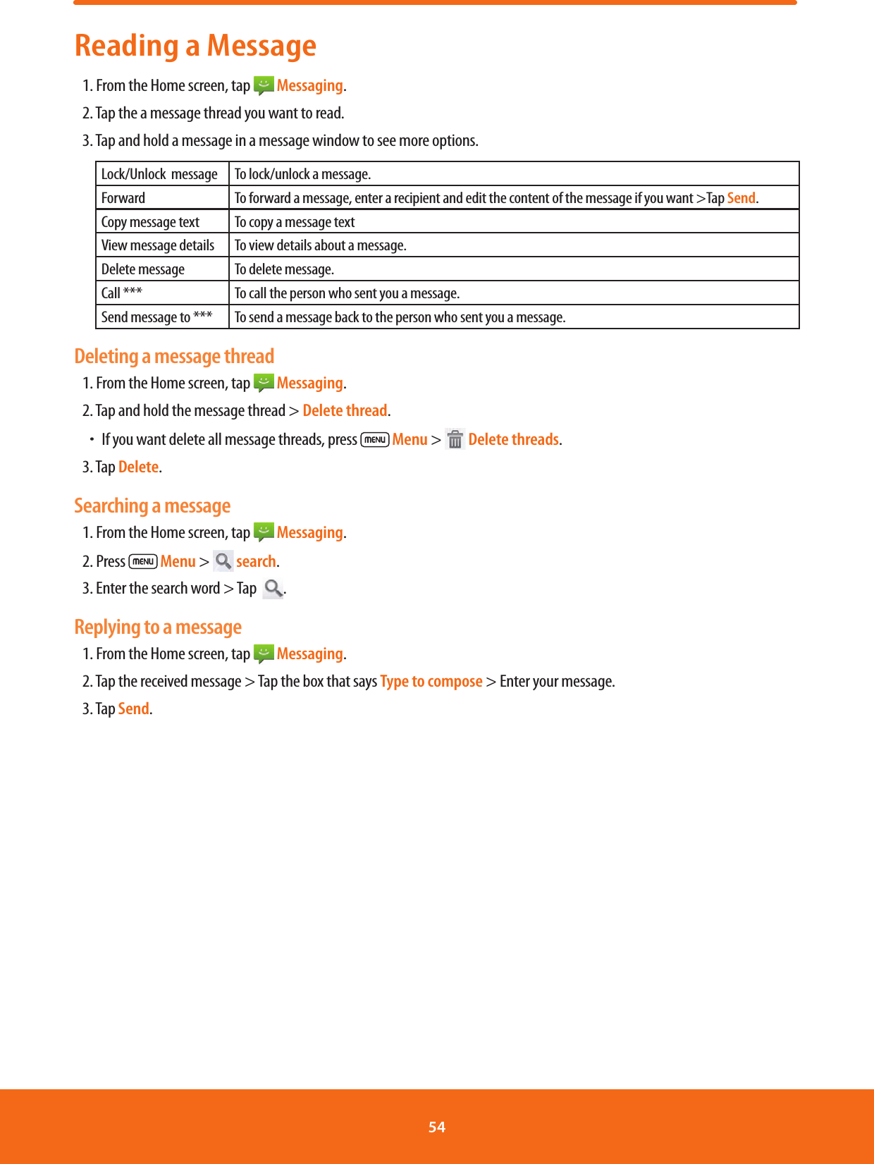 Reading a Message1. From the Home screen, tap   Messaging.2. Tap the a message thread you want to read.3. Tap and hold a message in a message window to see more options.Lock/Unlock  message To lock/unlock a message.Forward To forward a message, enter a recipient and edit the content of the message if you want &gt;Tap Send.Copy message text To copy a message textView message details To view details about a message.Delete message To delete message.Call *** To call the person who sent you a message.Send message to *** To send a message back to the person who sent you a message.Deleting a message thread1. From the Home screen, tap   Messaging.2. Tap and hold the message thread &gt; Delete thread.ħIf you want delete all message threads, press  Menu &gt;   Delete threads.3. Tap Delete.Searching a message1. From the Home screen, tap   Messaging.2. Press  Menu &gt;   search.3. Enter the search word &gt; Tap   .Replying to a message1. From the Home screen, tap   Messaging.2. Tap the received message &gt; Tap the box that says Type to compose &gt; Enter your message.3. Tap Send.54 