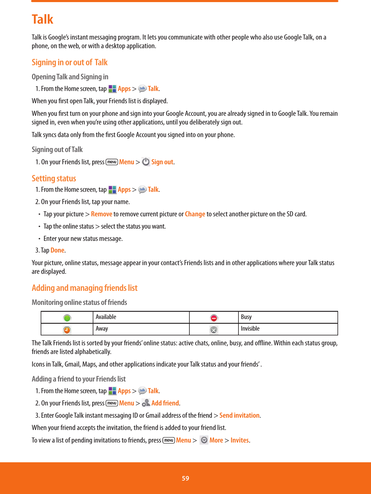 TalkTalk is Google’s instant messaging program. It lets you communicate with other people who also use Google Talk, on a phone, on the web, or with a desktop application.Signing in or out of  Talk Opening Talk and Signing in1. From the Home screen, tap   Apps &gt;   Talk.When you rst open Talk, your Friends list is displayed.When you rst turn on your phone and sign into your Google Account, you are already signed in to Google Talk. You remain signed in, even when you’re using other applications, until you deliberately sign out.Talk syncs data only from the rst Google Account you signed into on your phone.Signing out of Talk1. On your Friends list, press   Menu &gt;   Sign out.Setting status1. From the Home screen, tap   Apps &gt;   Talk.2. On your Friends list, tap your name.ħTap your picture &gt; Remove to remove current picture or Change to select another picture on the SD card. ħTap the online status &gt; select the status you want.ħEnter your new status message.3. Tap Done.Your picture, online status, message appear in your contact’s Friends lists and in other applications where your Talk status are displayed.Adding and managing friends listMonitoring online status of friends   Available    Busy   Away    InvisibleThe Talk Friends list is sorted by your friends’ online status: active chats, online, busy, and oine. Within each status group, friends are listed alphabetically.Icons in Talk, Gmail, Maps, and other applications indicate your Talk status and your friends’ .Adding a friend to your Friends list1. From the Home screen, tap   Apps &gt;   Talk.2. On your Friends list, press   Menu &gt;   Add friend.3. Enter Google Talk instant messaging ID or Gmail address of the friend &gt; Send invitation.When your friend accepts the invitation, the friend is added to your friend list.To view a list of pending invitations to friends, press   Menu &gt;    More &gt; Invites.59 