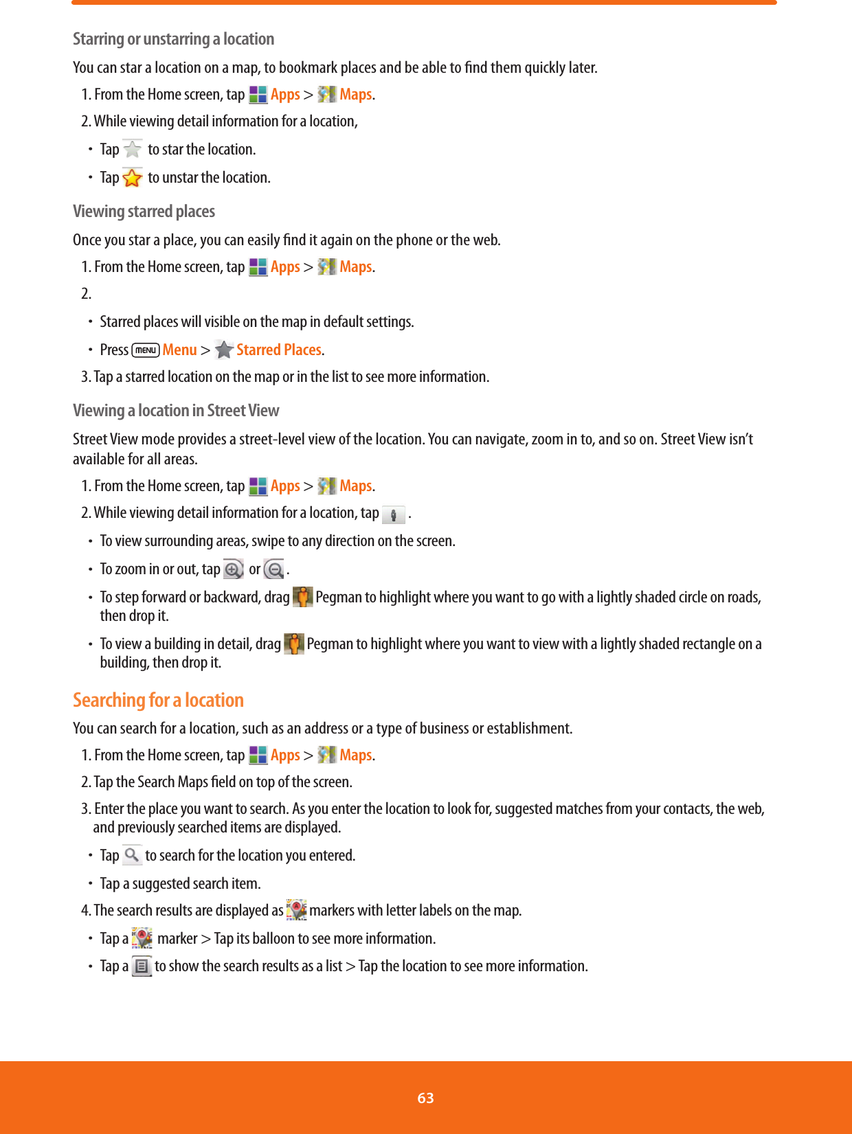 Starring or unstarring a locationYou can star a location on a map, to bookmark places and be able to nd them quickly later. 1. From the Home screen, tap  Apps &gt;   Maps.2. While viewing detail information for a location, ħTap    to star the location.ħTap    to unstar the location.Viewing starred placesOnce you star a place, you can easily nd it again on the phone or the web.  1. From the Home screen, tap  Apps &gt;   Maps.2. ħStarred places will visible on the map in default settings.ħPress   Menu &gt;   Starred Places. 3. Tap a starred location on the map or in the list to see more information.Viewing a location in Street ViewStreet View mode provides a street-level view of the location. You can navigate, zoom in to, and so on. Street View isn’t available for all areas.1. From the Home screen, tap  Apps &gt;   Maps.2. While viewing detail information for a location, tap   .ħTo view surrounding areas, swipe to any direction on the screen.ħTo zoom in or out, tap    or   .ħ To step forward or backward, drag  Pegman to highlight where you want to go with a lightly shaded circle on roads, then drop it.ħ To view a building in detail, drag  Pegman to highlight where you want to view with a lightly shaded rectangle on a building, then drop it.Searching for a locationYou can search for a location, such as an address or a type of business or establishment.1. From the Home screen, tap  Apps &gt;   Maps.2. Tap the Search Maps eld on top of the screen. 3. Enter the place you want to search. As you enter the location to look for, suggested matches from your contacts, the web, and previously searched items are displayed.ħTap  to search for the location you entered.ħTap a suggested search item.4. The search results are displayed as   markers with letter labels on the map.ħTap a    marker &gt; Tap its balloon to see more information.ħTap a   to show the search results as a list &gt; Tap the location to see more information.63 