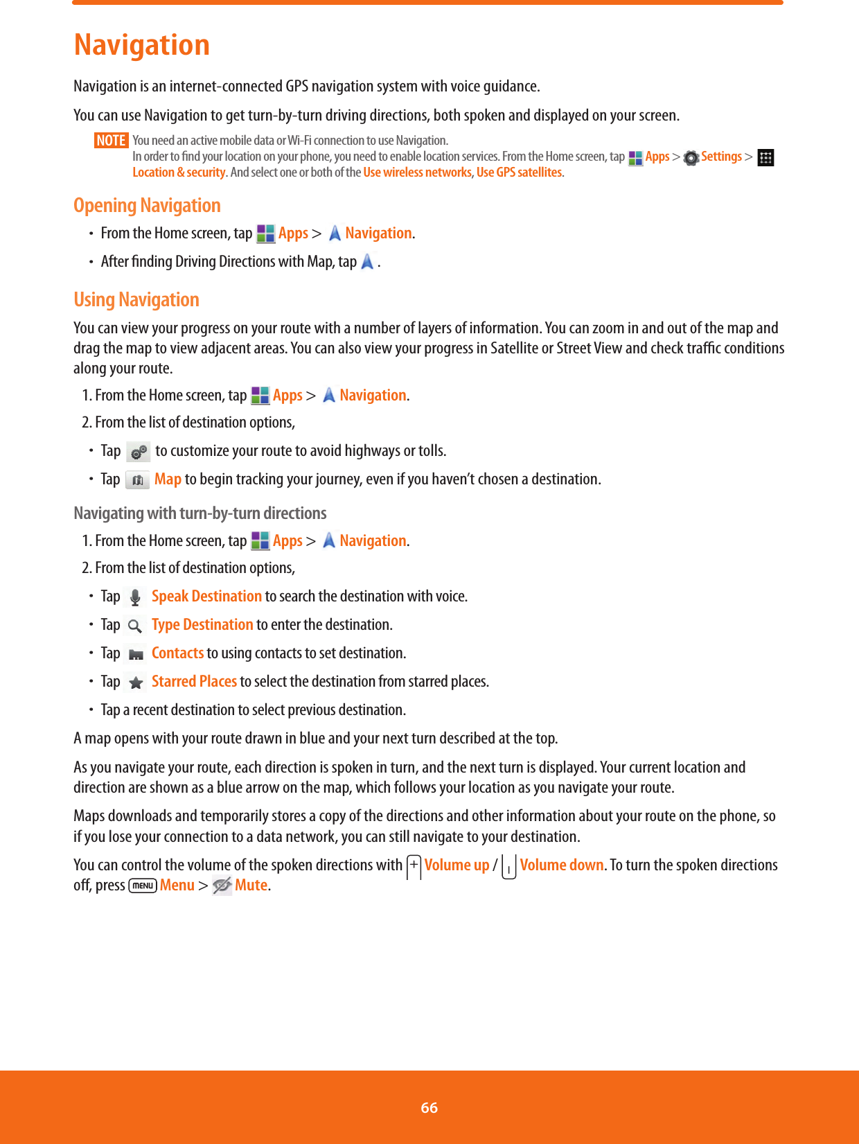 NavigationNavigation is an internet-connected GPS navigation system with voice guidance.You can use Navigation to get turn-by-turn driving directions, both spoken and displayed on your screen.NOTE       You need an active mobile data or Wi-Fi connection to use Navigation. In order to nd your location on your phone, you need to enable location services. From the Home screen, tap   Apps &gt;   Settings &gt;    Location &amp; security. And select one or both of the Use wireless networks, Use GPS satellites.Opening NavigationħFrom the Home screen, tap  Apps &gt; Navigation.ħAfter nding Driving Directions with Map, tap .Using NavigationYou can view your progress on your route with a number of layers of information. You can zoom in and out of the map and drag the map to view adjacent areas. You can also view your progress in Satellite or Street View and check trac conditions along your route.1. From the Home screen, tap  Apps &gt; Navigation.2. From the list of destination options,ħTap   to customize your route to avoid highways or tolls.ħTap   Map to begin tracking your journey, even if you haven’t chosen a destination.Navigating with turn-by-turn directions1. From the Home screen, tap   Apps &gt; Navigation.2. From the list of destination options,ħTap  Speak Destination to search the destination with voice.ħTap  Type Destination to enter the destination.ħTap  Contacts to using contacts to set destination. ħTap  Starred Places to select the destination from starred places.ħTap a recent destination to select previous destination.A map opens with your route drawn in blue and your next turn described at the top.As you navigate your route, each direction is spoken in turn, and the next turn is displayed. Your current location and direction are shown as a blue arrow on the map, which follows your location as you navigate your route.Maps downloads and temporarily stores a copy of the directions and other information about your route on the phone, so if you lose your connection to a data network, you can still navigate to your destination.You can control the volume of the spoken directions with  Volume up /  Volume down. To turn the spoken directions o, press   Menu &gt;  Mute.66 