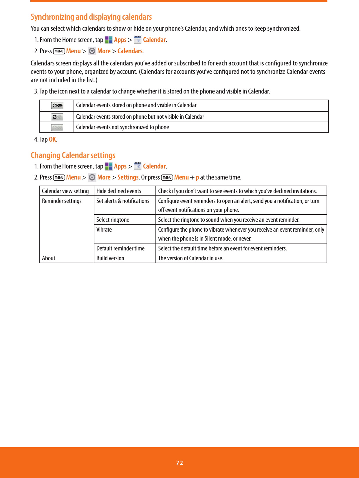 Synchronizing and displaying calendarsYou can select which calendars to show or hide on your phone’s Calendar, and which ones to keep synchronized.1. From the Home screen, tap  Apps &gt;   Calendar.2. Press   Menu &gt;   More &gt; Calendars.Calendars screen displays all the calendars you’ve added or subscribed to for each account that is congured to synchronize events to your phone, organized by account. (Calendars for accounts you’ve congured not to synchronize Calendar events are not included in the list.)3. Tap the icon next to a calendar to change whether it is stored on the phone and visible in Calendar.    Calendar events stored on phone and visible in Calendar    Calendar events stored on phone but not visible in Calendar    Calendar events not synchronized to phone4. Tap OK.Changing Calendar settings1. From the Home screen, tap   Apps &gt;   Calendar.2. Press   Menu &gt;   More &gt; Settings. Or press   Menu + p at the same time.Calendar view setting Hide declined events Check if you don’t want to see events to which you’ve declined invitations.Reminder settings Set alerts &amp; notications Congure event reminders to open an alert, send you a notication, or turn o event notications on your phone.Select ringtone Select the ringtone to sound when you receive an event reminder.Vibrate Congure the phone to vibrate whenever you receive an event reminder, only when the phone is in Silent mode, or never.Default reminder time Select the default time before an event for event reminders.About Build version The version of Calendar in use.72 