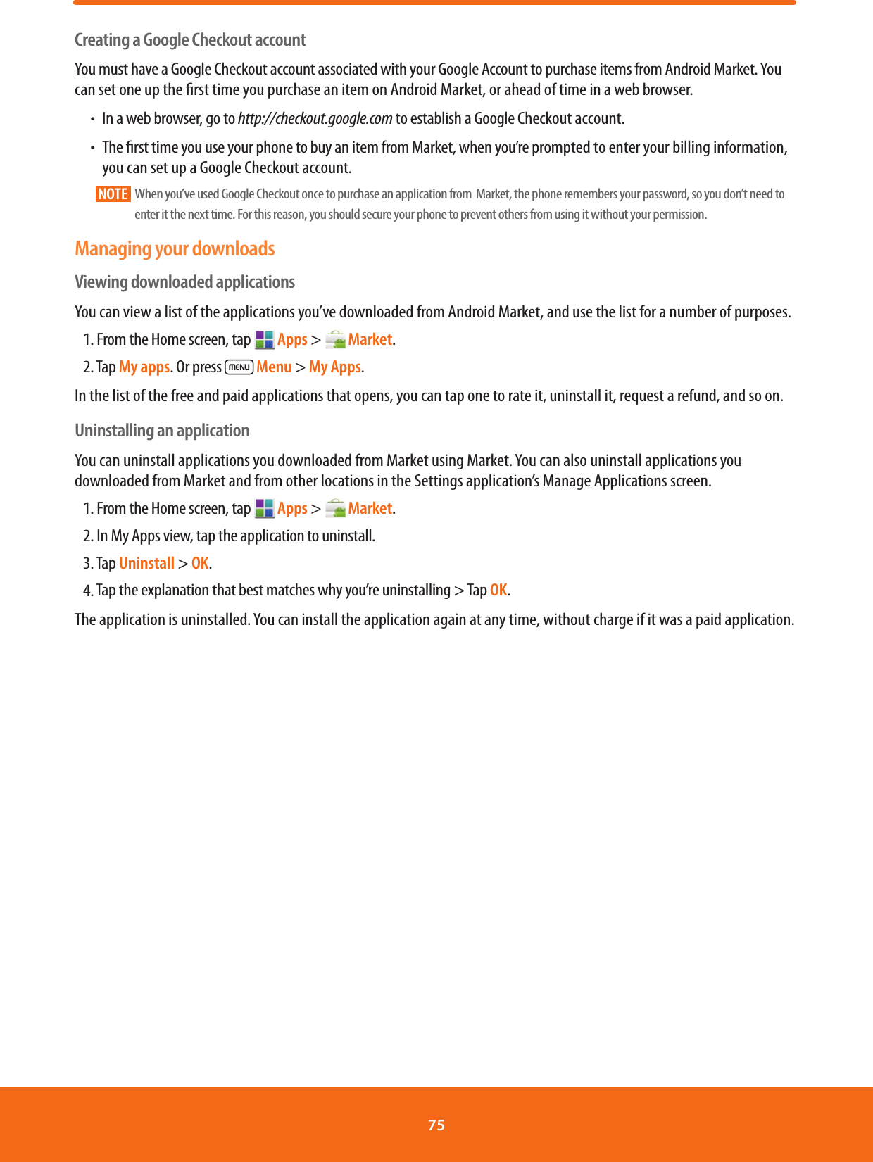 Creating a Google Checkout accountYou must have a Google Checkout account associated with your Google Account to purchase items from Android Market. You can set one up the rst time you purchase an item on Android Market, or ahead of time in a web browser.ħIn a web browser, go to http://checkout.google.com to establish a Google Checkout account.ħThe rst time you use your phone to buy an item from Market, when you’re prompted to enter your billing information, you can set up a Google Checkout account.NOTE       When you’ve used Google Checkout once to purchase an application from  Market, the phone remembers your password, so you don’t need to enter it the next time. For this reason, you should secure your phone to prevent others from using it without your permission. Managing your downloadsViewing downloaded applicationsYou can view a list of the applications you’ve downloaded from Android Market, and use the list for a number of purposes.1. From the Home screen, tap  Apps &gt;   Market.2. Tap My apps. Or press   Menu &gt; My Apps.In the list of the free and paid applications that opens, you can tap one to rate it, uninstall it, request a refund, and so on.Uninstalling an applicationYou can uninstall applications you downloaded from Market using Market. You can also uninstall applications you downloaded from Market and from other locations in the Settings application’s Manage Applications screen.1. From the Home screen, tap  Apps &gt;   Market.2. In My Apps view, tap the application to uninstall.3. Tap Uninstall &gt; OK.4. Tap the explanation that best matches why you’re uninstalling &gt; Tap OK.The application is uninstalled. You can install the application again at any time, without charge if it was a paid application.75 
