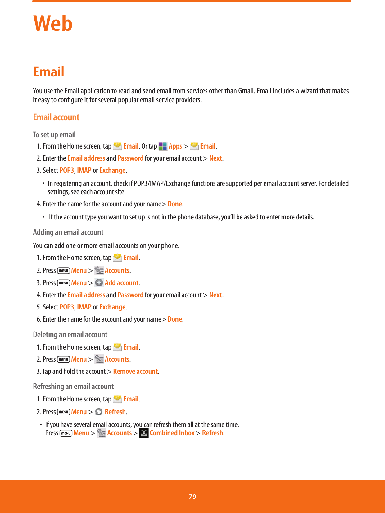 WebEmailYou use the Email application to read and send email from services other than Gmail. Email includes a wizard that makes it easy to congure it for several popular email service providers.Email accountTo set up email 1. From the Home screen, tap   Email. Or tap   Apps &gt;   Email.2. Enter the Email address and Password for your email account &gt; Next.3. Select POP3, IMAP or Exchange.  ħ In registering an account, check if POP3/IMAP/Exchange functions are supported per email account server. For detailed settings, see each account site.4. Enter the name for the account and your name&gt; Done.  ħ If the account type you want to set up is not in the phone database, you’ll be asked to enter more details.Adding an email accountYou can add one or more email accounts on your phone. 1. From the Home screen, tap   Email.2. Press   Menu &gt;   Accounts.3. Press   Menu &gt;   Add account.4. Enter the Email address and Password for your email account &gt; Next.5. Select POP3, IMAP or Exchange.6. Enter the name for the account and your name&gt; Done.Deleting an email account1. From the Home screen, tap   Email.2. Press   Menu &gt;   Accounts.3. Tap and hold the account &gt; Remove account.Refreshing an email account1. From the Home screen, tap   Email.2. Press   Menu &gt;   Refresh.ħIf you have several email accounts, you can refresh them all at the same time.           Press   Menu &gt;   Accounts &gt;   Combined Inbox &gt; Refresh.79 