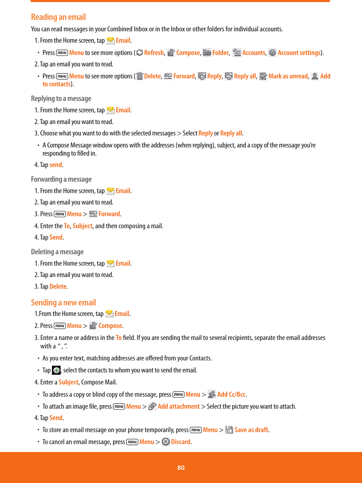 Reading an emailYou can read messages in your Combined Inbox or in the Inbox or other folders for individual accounts.1. From the Home screen, tap   Email.ħPress   Menu to see more options ( Refresh,   Compose,   Folder,    Accounts,   Account settings).2. Tap an email you want to read.ħPress   Menu to see more options (Delete,   Forward,   Reply,   Reply all,   Mark as unread,   Add to contacts).Replying to a message1. From the Home screen, tap   Email.2. Tap an email you want to read.3. Choose what you want to do with the selected messages &gt; Select Reply or Reply all.ħA Compose Message window opens with the addresses (when replying), subject, and a copy of the message you’re responding to lled in.4. Tap send.Forwarding a message1. From the Home screen, tap   Email.2. Tap an email you want to read.3. Press   Menu &gt;   Forward.4. Enter the To, Subject, and then composing a mail.4. Tap Send.Deleting a message1. From the Home screen, tap   Email.2. Tap an email you want to read.3. Tap Delete.Sending a new email1.From the Home screen, tap   Email.2. Press   Menu &gt;   Compose.3.  Enter a name or address in the To eld. If you are sending the mail to several recipients, separate the email addresses with a  “ , ”. ħAs you enter text, matching addresses are oered from your Contacts.ħTap  , select the contacts to whom you want to send the email.4. Enter a Subject, Compose Mail.ħTo address a copy or blind copy of the message, press   Menu &gt;   Add Cc/Bcc.ħTo attach an image le, press   Menu &gt;   Add attachment &gt; Select the picture you want to attach.4. Tap Send.ħTo store an email message on your phone temporarily, press  Menu &gt;   Save as draft. ħTo cancel an email message, press   Menu &gt;   Discard.80 