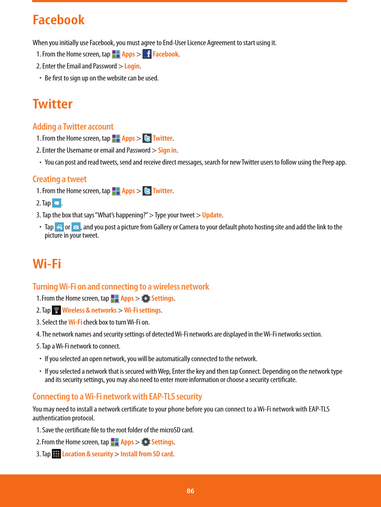 FacebookWhen you initially use Facebook, you must agree to End-User Licence Agreement to start using it.1. From the Home screen, tap   Apps &gt;   Facebook.2. Enter the Email and Password &gt; Login.ħBe rst to sign up on the website can be used.TwitterAdding a Twitter account1. From the Home screen, tap   Apps &gt;   Twitter.2. Enter the Username or email and Password &gt; Sign in.ħYou can post and read tweets, send and receive direct messages, search for new Twitter users to follow using the Peep app.Creating a tweet1. From the Home screen, tap   Apps &gt;   Twitter.2. Tap  .3. Tap the box that says “What’s happening?” &gt; Type your tweet &gt; Update.ħTap   or , and you post a picture from Gallery or Camera to your default photo hosting site and add the link to the picture in your tweet.Wi-FiTurning Wi-Fi on and connecting to a wireless network1. From the Home screen, tap   Apps &gt;   Settings.2. Tap   Wireless &amp; networks &gt; Wi-Fi settings. 3. Select the Wi-Fi check box to turn Wi-Fi on. 4. The network names and security settings of detected Wi-Fi networks are displayed in the Wi-Fi networks section.5. Tap a Wi-Fi network to connect. ħIf you selected an open network, you will be automatically connected to the network. ħIf you selected a network that is secured with Wep, Enter the key and then tap Connect. Depending on the network type and its security settings, you may also need to enter more information or choose a security certicate.Connecting to a Wi-Fi network with EAP-TLS securityYou may need to install a network certicate to your phone before you can connect to a Wi-Fi network with EAP-TLS authentication protocol.1. Save the certicate le to the root folder of the microSD card.2. From the Home screen, tap   Apps &gt;   Settings.3. Tap   Location &amp; security &gt; Install from SD card.86 