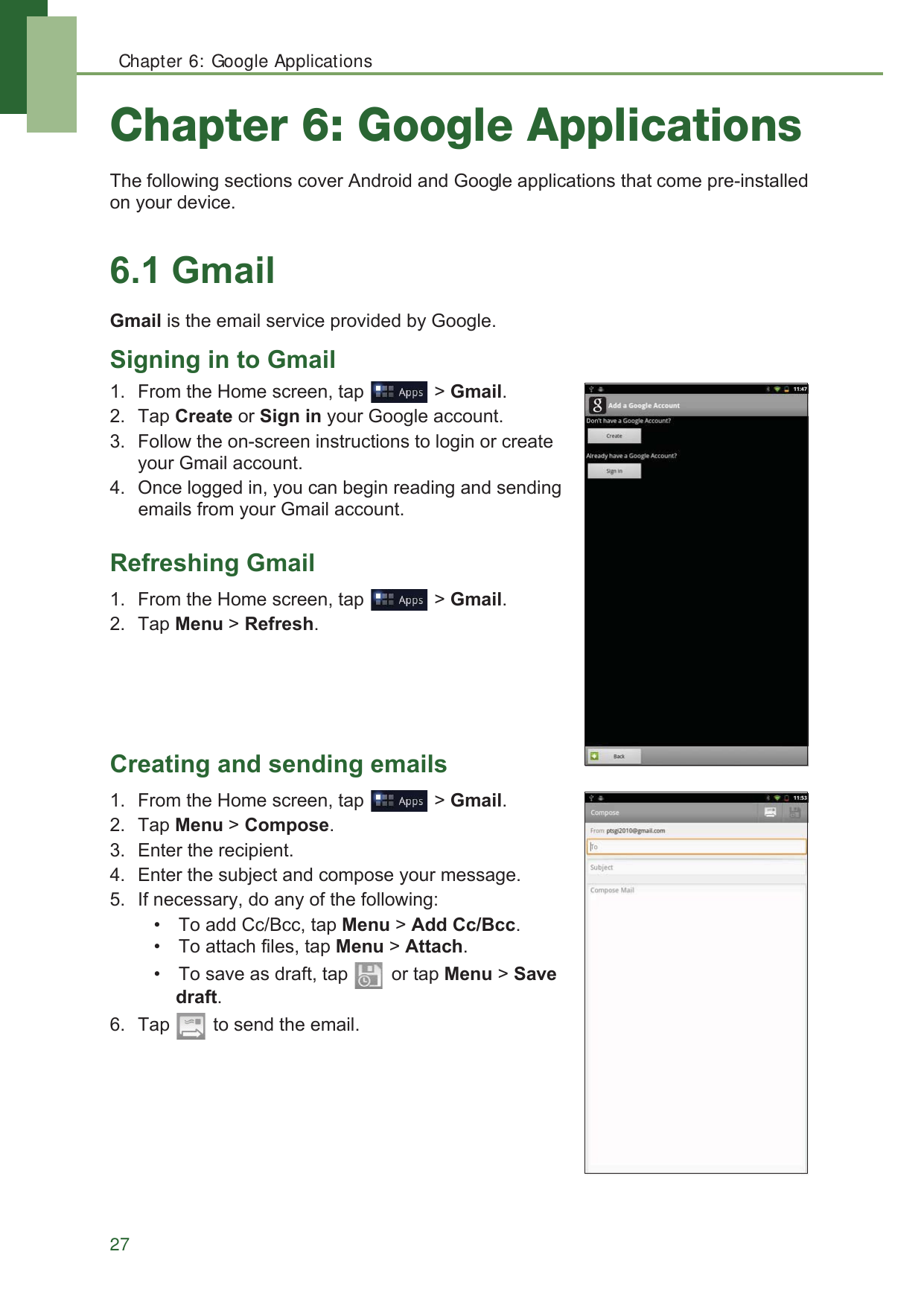 Chapter 6: Google Applications27Chapter 6: Google Applications7KHIROORZLQJVHFWLRQVFRYHU$QGURLGDQG*RRJOHDSSOLFDWLRQVWKDWFRPHSUHLQVWDOOHGRQ\RXUGHYLFH*PDLO*PDLOLVWKHHPDLOVHUYLFHSURYLGHGE\*RRJOH6LJQLQJLQWR*PDLO )URPWKH+RPHVFUHHQWDS !*PDLO 7DS&amp;UHDWHRU6LJQLQ\RXU*RRJOHDFFRXQW )ROORZWKHRQVFUHHQLQVWUXFWLRQVWRORJLQRUFUHDWH\RXU*PDLODFFRXQW 2QFHORJJHGLQ\RXFDQEHJLQUHDGLQJDQGVHQGLQJHPDLOVIURP\RXU*PDLODFFRXQW5HIUHVKLQJ*PDLO )URPWKH+RPHVFUHHQWDS !*PDLO 7DS0HQX!5HIUHVK&amp;UHDWLQJDQGVHQGLQJHPDLOV )URPWKH+RPHVFUHHQWDS !*PDLO 7DS0HQX!&amp;RPSRVH (QWHUWKHUHFLSLHQW (QWHUWKHVXEMHFWDQGFRPSRVH\RXUPHVVDJH ,IQHFHVVDU\GRDQ\RIWKHIROORZLQJ 7RDGG&amp;F%FFWDS0HQX!$GG&amp;F%FF 7RDWWDFKILOHVWDS0HQX!$WWDFK 7RVDYHDVGUDIWWDS RUWDS0HQX!6DYHGUDIW 7DS WRVHQGWKHHPDLO