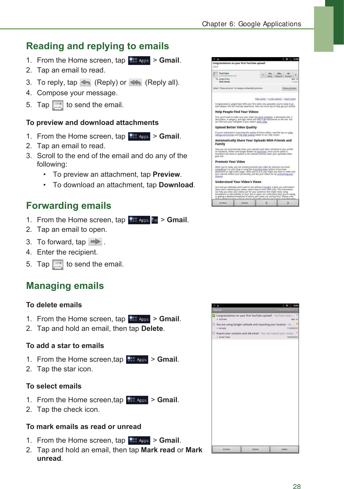 Chapter 6: Google Applications285HDGLQJDQGUHSO\LQJWRHPDLOV )URPWKH+RPHVFUHHQWDS !*PDLO 7DSDQHPDLOWRUHDG 7RUHSO\WDS 5HSO\RU 5HSO\DOO &amp;RPSRVH\RXUPHVVDJH 7DS WRVHQGWKHHPDLO7RSUHYLHZDQGGRZQORDGDWWDFKPHQWV )URPWKH+RPHVFUHHQWDS !*PDLO 7DSDQHPDLOWRUHDG 6FUROOWRWKHHQGRIWKHHPDLODQGGRDQ\RIWKHIROORZLQJ 7RSUHYLHZDQDWWDFKPHQWWDS3UHYLHZ 7RGRZQORDGDQDWWDFKPHQWWDS&apos;RZQORDG)RUZDUGLQJHPDLOV )URPWKH+RPHVFUHHQWDS !*PDLO 7DSDQHPDLOWRRSHQ 7RIRUZDUGWDS  (QWHUWKHUHFLSLHQW 7DS WRVHQGWKHHPDLO0DQDJLQJHPDLOV7RGHOHWHHPDLOV )URPWKH+RPHVFUHHQWDS !*PDLO 7DSDQGKROGDQHPDLOWKHQWDS&apos;HOHWH7RDGGDVWDUWRHPDLOV )URPWKH+RPHVFUHHQWDS !*PDLO 7DSWKHVWDULFRQ7RVHOHFWHPDLOV )URPWKH+RPHVFUHHQWDS !*PDLO 7DSWKHFKHFNLFRQ7RPDUNHPDLOVDVUHDGRUXQUHDG )URPWKH+RPHVFUHHQWDS !*PDLO 7DSDQGKROGDQHPDLOWKHQWDS0DUNUHDGRU0DUNXQUHDG