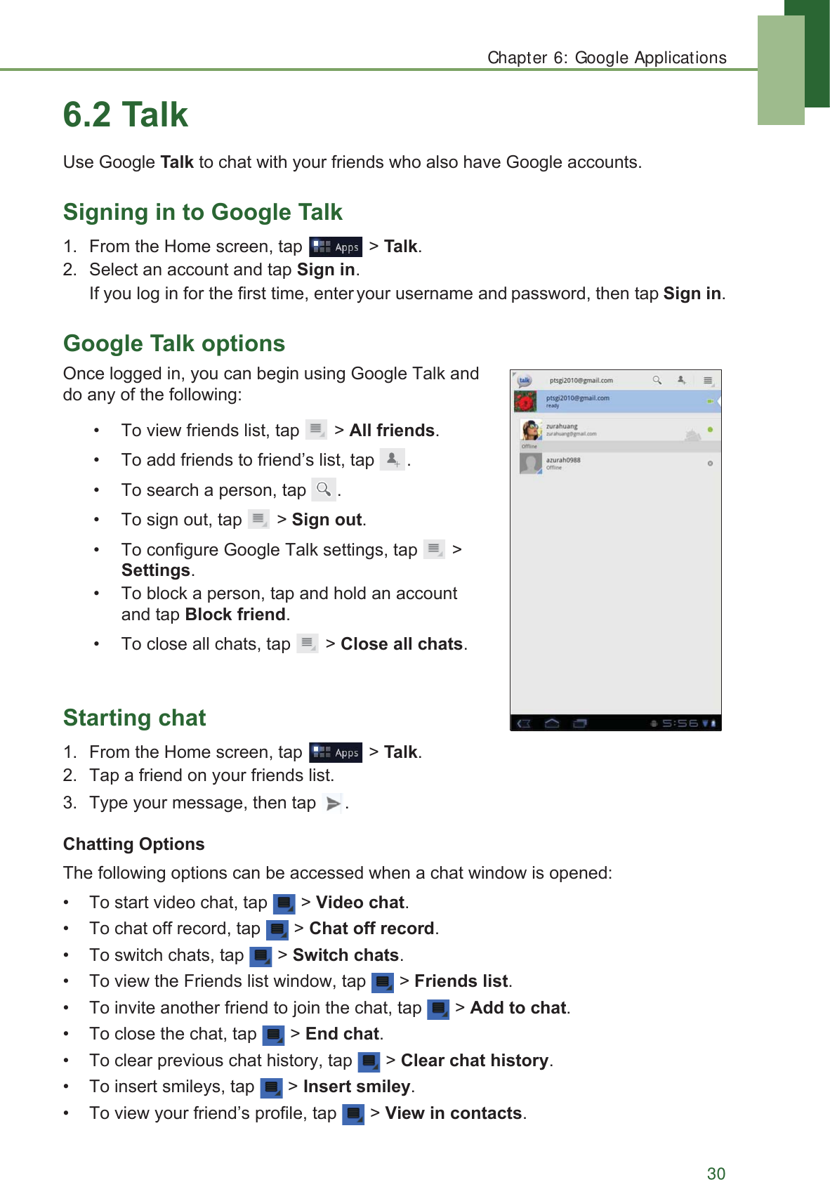 Chapter 6: Google Applications307DON8VH*RRJOH7DONWRFKDWZLWK\RXUIULHQGVZKRDOVRKDYH*RRJOHDFFRXQWV6LJQLQJLQWR*RRJOH7DON )URPWKH+RPHVFUHHQWDS !7DON 6HOHFWDQDFFRXQWDQGWDS6LJQLQ,I\RXORJLQIRUWKHILUVWWLPHHQWHU\RXUXVHUQDPHDQGSDVVZRUGWKHQWDS6LJQLQ*RRJOH7DONRSWLRQV2QFHORJJHGLQ\RXFDQEHJLQXVLQJ*RRJOH7DONDQGGRDQ\RIWKHIROORZLQJ 7RYLHZIULHQGVOLVWWDS !$OOIULHQGV 7RDGGIULHQGVWRIULHQG¶VOLVWWDS  7RVHDUFKDSHUVRQWDS  7RVLJQRXWWDS !6LJQRXW 7RFRQILJXUH*RRJOH7DONVHWWLQJVWDS !6HWWLQJV 7REORFNDSHUVRQWDSDQGKROGDQDFFRXQWDQGWDS%ORFNIULHQG 7RFORVHDOOFKDWVWDS !&amp;ORVHDOOFKDWV6WDUWLQJFKDW )URPWKH+RPHVFUHHQWDS !7DON 7DSDIULHQGRQ\RXUIULHQGVOLVW 7\SH\RXUPHVVDJHWKHQWDS &amp;KDWWLQJ2SWLRQV7KHIROORZLQJRSWLRQVFDQEHDFFHVVHGZKHQDFKDWZLQGRZLVRSHQHG 7RVWDUWYLGHRFKDWWDS !9LGHRFKDW 7RFKDWRIIUHFRUGWDS !&amp;KDWRIIUHFRUG 7RVZLWFKFKDWVWDS !6ZLWFKFKDWV 7RYLHZWKH)ULHQGVOLVWZLQGRZWDS !)ULHQGVOLVW 7RLQYLWHDQRWKHUIULHQGWRMRLQWKHFKDWWDS !$GGWRFKDW 7RFORVHWKHFKDWWDS !(QGFKDW 7RFOHDUSUHYLRXVFKDWKLVWRU\WDS !&amp;OHDUFKDWKLVWRU\ 7RLQVHUWVPLOH\VWDS !,QVHUWVPLOH\ 7RYLHZ\RXUIULHQG¶VSURILOHWDS !9LHZLQFRQWDFWV