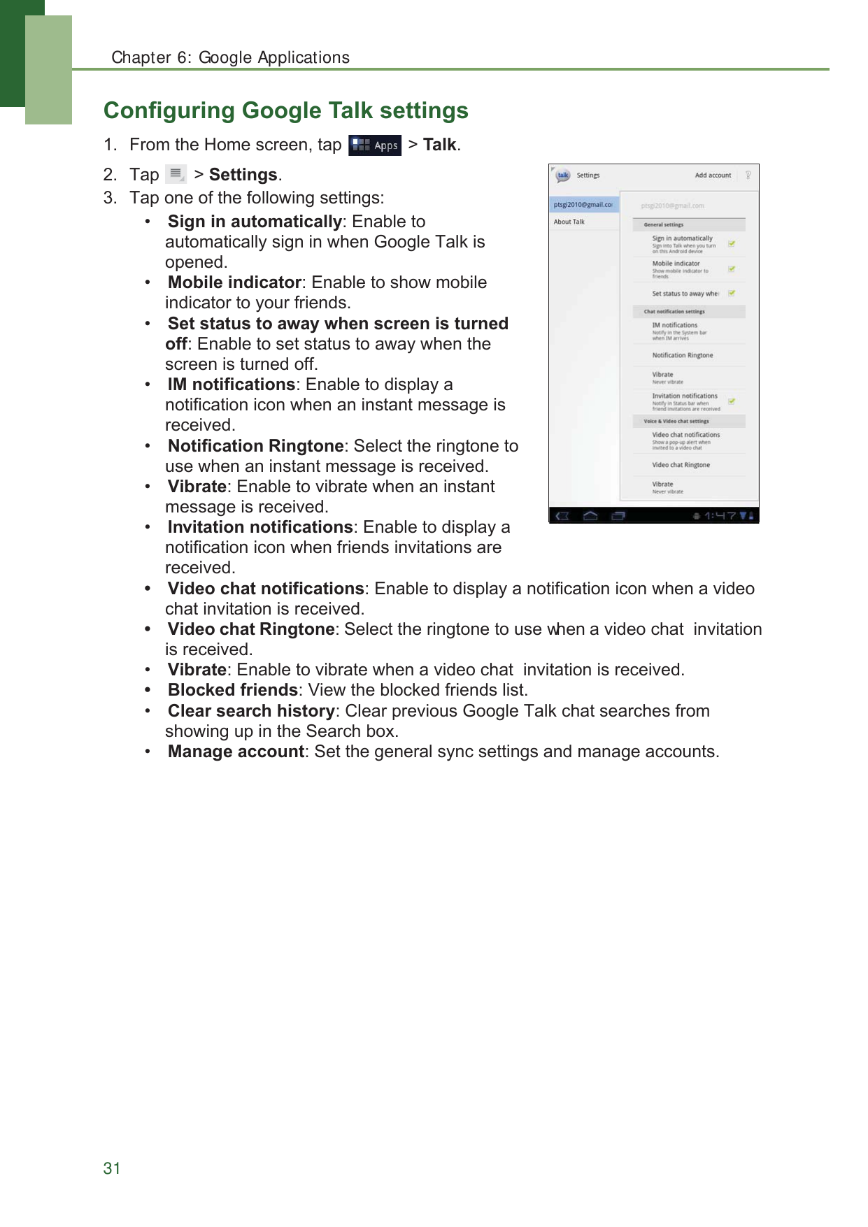 Chapter 6: Google Applications31&amp;RQILJXULQJ*RRJOH7DONVHWWLQJV )URPWKH+RPHVFUHHQWDS !7DON 7DS !6HWWLQJV 7DSRQHRIWKHIROORZLQJVHWWLQJV6LJQLQDXWRPDWLFDOO\(QDEOHWRDXWRPDWLFDOO\VLJQLQZKHQ*RRJOH7DONLVRSHQHG0RELOHLQGLFDWRU(QDEOHWRVKRZPRELOHLQGLFDWRUWR\RXUIULHQGV6HWVWDWXVWRDZD\ZKHQVFUHHQLVWXUQHGRII(QDEOHWRVHWVWDWXVWRDZD\ZKHQWKHVFUHHQLVWXUQHGRII,0QRWLILFDWLRQV(QDEOHWRGLVSOD\DQRWLILFDWLRQLFRQZKHQDQLQVWDQWPHVVDJHLVUHFHLYHG1RWLILFDWLRQ5LQJWRQH6HOHFWWKHULQJWRQHWRXVHZKHQDQLQVWDQWPHVVDJHLVUHFHLYHG9LEUDWH(QDEOHWRYLEUDWHZKHQDQLQVWDQWPHVVDJHLVUHFHLYHG,QYLWDWLRQQRWLILFDWLRQV(QDEOHWRGLVSOD\DQRWLILFDWLRQLFRQZKHQIULHQGVLQYLWDWLRQVDUHUHFHLYHG 9LGHRFKDWQRWLILFDWLRQV(QDEOHWRGLVSOD\DQRWLILFDWLRQLFRQZKHQDYLGHRFKDWLQYLWDWLRQLVUHFHLYHG 9LGHRFKDW5LQJWRQH6HOHFWWKHULQJWRQHWRXVHZKHQDYLGHRFKDWLQYLWDWLRQLVUHFHLYHG9LEUDWH(QDEOHWRYLEUDWHZKHQDYLGHRFKDWLQYLWDWLRQLVUHFHLYHG %ORFNHGIULHQGV9LHZWKHEORFNHGIULHQGVOLVW&amp;OHDUVHDUFKKLVWRU\&amp;OHDUSUHYLRXV*RRJOH7DONFKDWVHDUFKHVIURPVKRZLQJXSLQWKH6HDUFKER[0DQDJHDFFRXQW6HWWKHJHQHUDOV\QFVHWWLQJVDQGPDQDJHDFFRXQWV