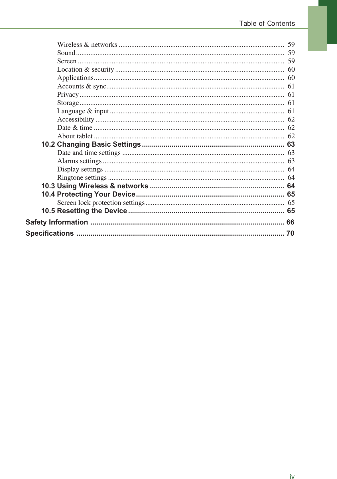 Table of ContentsivWireless &amp; networks .............................................................................................  59Sound.....................................................................................................................  59Screen ....................................................................................................................  59Location &amp; security...............................................................................................  60Applications...........................................................................................................  60Accounts &amp; sync....................................................................................................  61Privacy...................................................................................................................  61Storage...................................................................................................................  61Language &amp; input..................................................................................................  61Accessibility ..........................................................................................................  62Date &amp; time ...........................................................................................................  62About tablet ...........................................................................................................  62&amp;KDQJLQJ%DVLF6HWWLQJV Date and time settings ...........................................................................................  63Alarms settings ......................................................................................................  63Display settings .....................................................................................................  64Ringtone settings ...................................................................................................  648VLQJ:LUHOHVVQHWZRUNV 3URWHFWLQJ&lt;RXU&apos;HYLFHScreen lock protection settings..............................................................................  655HVHWWLQJWKH&apos;HYLFH 6DIHW\,QIRUPDWLRQ 6SHFLILFDWLRQV 
