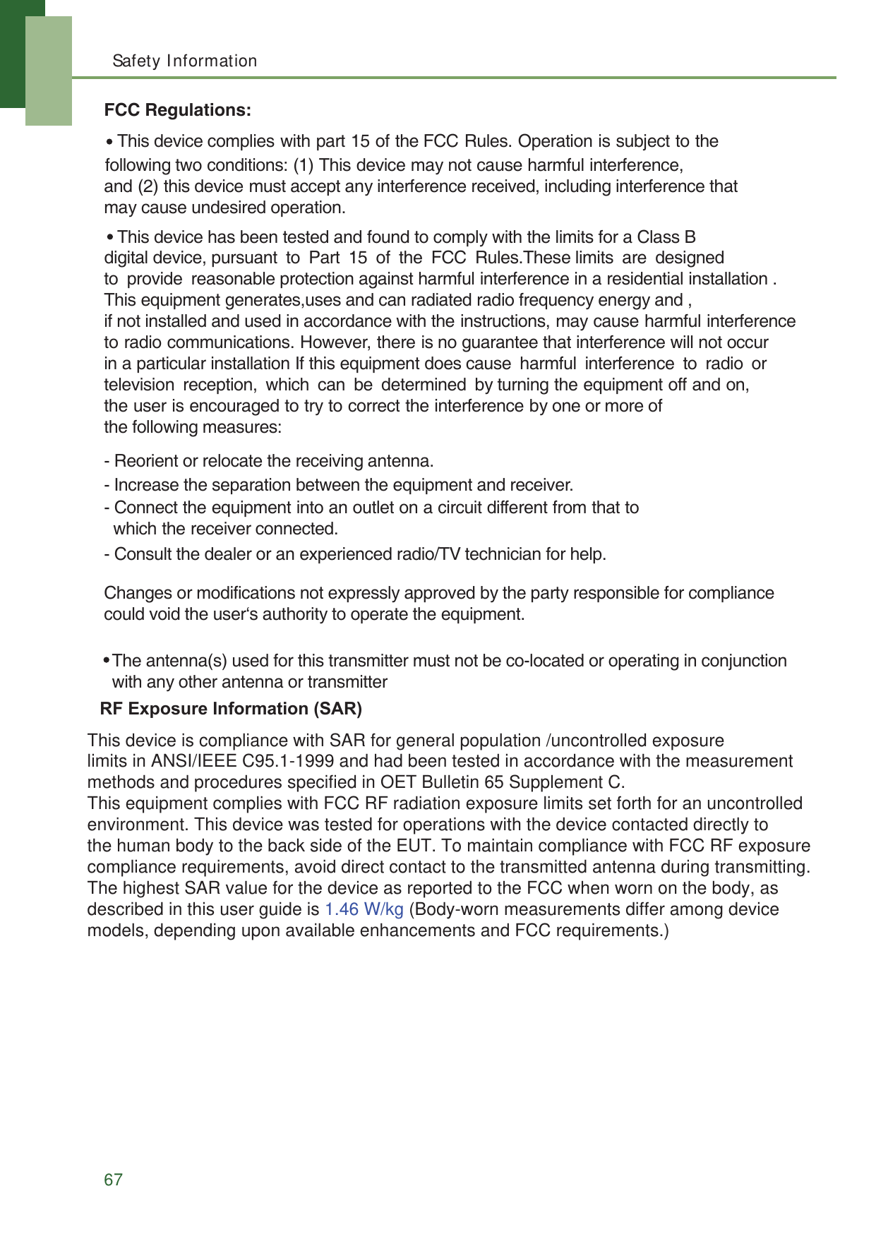 Safety Information67FCC Regulations:- Reorient or relocate the receiving antenna.- Increase the separation between the equipment and receiver.- Connect the equipment into an outlet on a circuit different from that to   which the receiver connected.- Consult the dealer or an experienced radio/TV technician for help.Changes or modifications not expressly approved by the party responsible for compliancecould void the user‘s authority to operate the equipment. following two conditions: (1) This device may not cause harmful interference,and (2) this device must accept any interference received, including interference that may cause undesired operation. This device complies with part 15 of the FCC Rules. Operation is subject to the This device has been tested and found to comply with the limits for a Class B   The antenna(s) used for this transmitter must not be co-located or operating in conjunction with any other antenna or transmitterdigital device, pursuant to Part 15 of the FCC Rules.These limits are designed to provide reasonable protection against harmful interference in a residential installation . This equipment generates,uses and can radiated radio frequency energy and , if not installed and used in accordance with the instructions, may cause harmful interference to radio communications. However, there is no guarantee that interference will not occur in a particular installation If this equipment does cause  harmful  interference  to  radio  or television reception, which can be determined by turning the equipment off and on, the user is encouraged to try to correct the interference by one or more of the following measures:  5)([SRVXUH,QIRUPDWLRQ6$5OLPLWVLQ$16,,(((&amp;DQGKDGEHHQWHVWHGLQDFFRUGDQFHZLWKWKHPHDVXUHPHQWPHWKRGVDQGSURFHGXUHVVSHFLILHGLQ2(7%XOOHWLQ6XSSOHPHQW&amp; 7KLVHTXLSPHQWFRPSOLHVZLWK)&amp;&amp;5)UDGLDWLRQH[SRVXUHOLPLWVVHWIRUWKIRUDQXQFRQWUROOHG 7KLVGHYLFHLVFRPSOLDQFHZLWK6$5IRUJHQHUDOSRSXODWLRQXQFRQWUROOHGH[SRVXUH This device is compliance with SAR for general population /uncontrolled exposure limits in ANSI/IEEE C95.1-1999 and had been tested in accordance with the measurement methods and procedures specified in OET Bulletin 65 Supplement C. This equipment complies with FCC RF radiation exposure limits set forth for an uncontrolled environment. This device was tested for operations with the device contacted directly to the human body to the back side of the EUT. To maintain compliance with FCC RF exposure compliance requirements, avoid direct contact to the transmitted antenna during transmitting. The highest SAR value for the device as reported to the FCC when worn on the body, as described in this user guide is 1.46 W/kg (Body-worn measurements differ among device models, depending upon available enhancements and FCC requirements.)