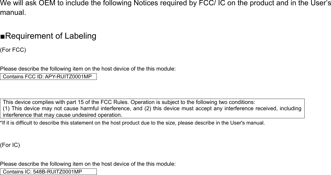 We will ask OEM to include the following Notices required by FCC/ IC on the product and in the User’s manual.  ■Requirement of Labeling (For FCC)  Please describe the following item on the host device of the this module: Contains FCC ID: APY-RUITZ0001MP   This device complies with part 15 of the FCC Rules. Operation is subject to the following two conditions:   (1) This device may not cause harmful interference, and (2) this device must accept any interference received, including interference that may cause undesired operation. *If it is difficult to describe this statement on the host product due to the size, please describe in the User&apos;s manual.   (For IC)  Please describe the following item on the host device of the this module: Contains IC: 548B-RUITZ0001MP     