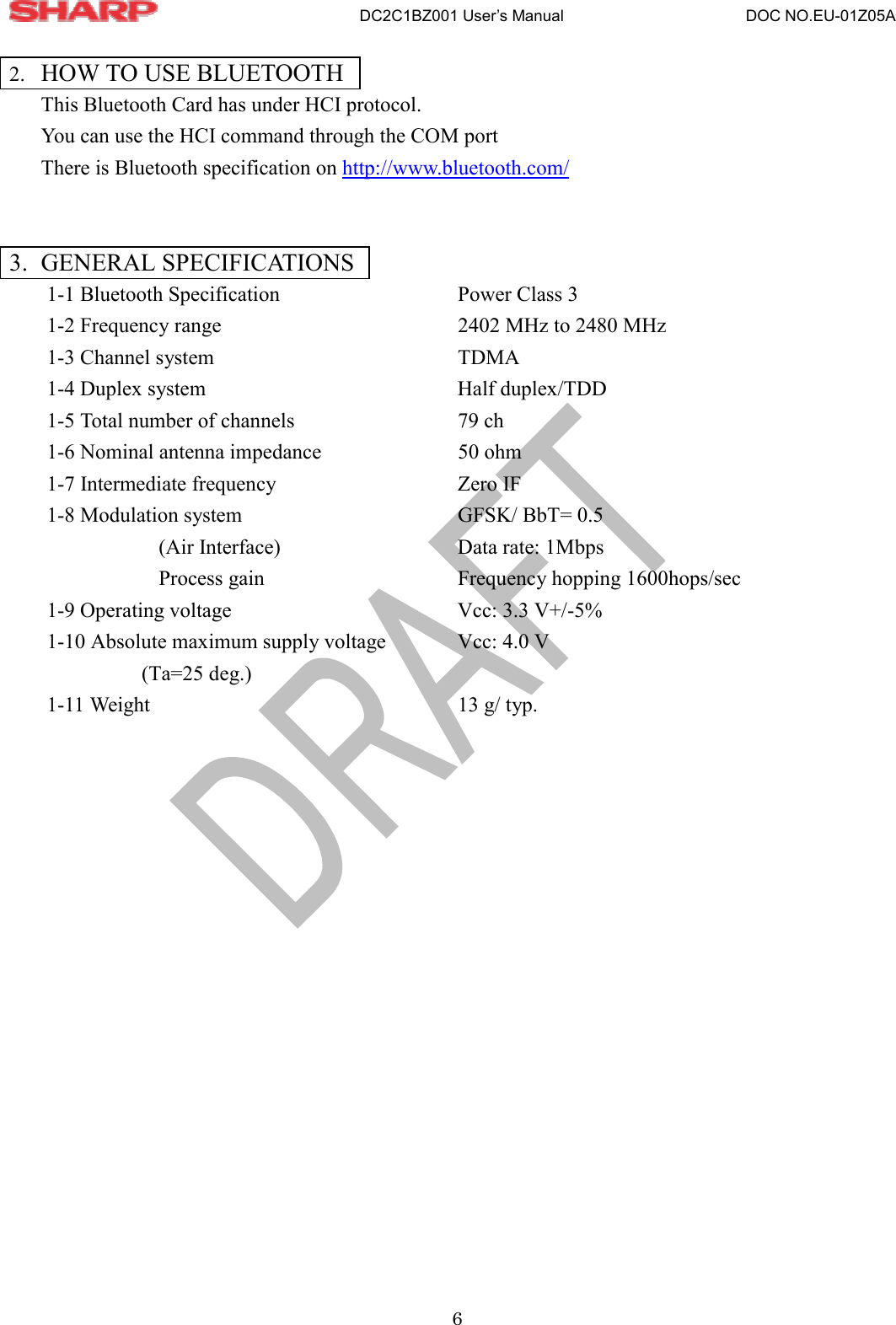                       DC2C1BZ001 User’s Manual                       DOC NO.EU-01Z05A 6  2.  HOW TO USE BLUETOOTH This Bluetooth Card has under HCI protocol. You can use the HCI command through the COM port   There is Bluetooth specification on http://www.bluetooth.com/    3. GENERAL SPECIFICATIONS 1-1 Bluetooth Specification      Power Class 3 1-2 Frequency range        2402 MHz to 2480 MHz 1-3 Channel system        TDMA 1-4 Duplex system          Half duplex/TDD 1-5 Total number of channels      79 ch 1-6 Nominal antenna impedance    50 ohm 1-7 Intermediate frequency   Zero IF 1-8 Modulation system      GFSK/ BbT= 0.5   (Air Interface)   Data rate: 1Mbps Process gain   Frequency hopping 1600hops/sec 1-9 Operating voltage       Vcc: 3.3 V+/-5% 1-10 Absolute maximum supply voltage    Vcc: 4.0 V          (Ta=25 deg.)   1-11 Weight     13 g/ typ.   
