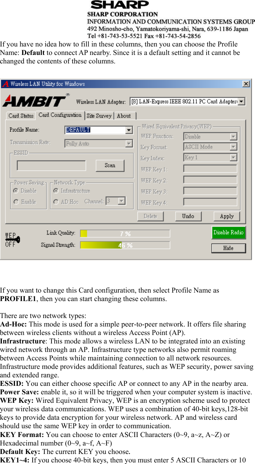  If you have no idea how to fill in these columns, then you can choose the Profile Name: Default to connect AP nearby. Since it is a default setting and it cannot be changed the contents of these columns.                           If you want to change this Card configuration, then select Profile Name as PROFILE1, then you can start changing these columns.  There are two network types:   Ad-Hoc: This mode is used for a simple peer-to-peer network. It offers file sharing between wireless clients without a wireless Access Point (AP). Infrastructure: This mode allows a wireless LAN to be integrated into an existing wired network through an AP. Infrastructure type networks also permit roaming between Access Points while maintaining connection to all network resources. Infrastructure mode provides additional features, such as WEP security, power saving and extended range. ESSID: You can either choose specific AP or connect to any AP in the nearby area. Power Save: enable it, so it will be triggered when your computer system is inactive. WEP Key: Wired Equivalent Privacy, WEP is an encryption scheme used to protect your wireless data communications. WEP uses a combination of 40-bit keys,128-bit keys to provide data encryption for your wireless network. AP and wireless card should use the same WEP key in order to communication.   KEY Format: You can choose to enter ASCII Characters (0~9, a~z, A~Z) or Hexadecimal number (0~9, a~f, A~F) Default Key: The current KEY you choose. KEY1~4: If you choose 40-bit keys, then you must enter 5 ASCII Characters or 10 