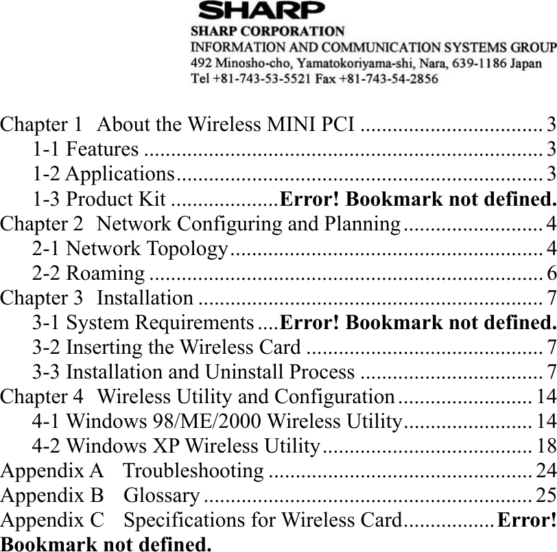   Chapter 1  About the Wireless MINI PCI ..................................3 1-1 Features .......................................................................... 3 1-2 Applications.................................................................... 3 1-3 Product Kit ....................Error! Bookmark not defined. Chapter 2  Network Configuring and Planning.......................... 4 2-1 Network Topology.......................................................... 4 2-2 Roaming ......................................................................... 6 Chapter 3  Installation ................................................................7 3-1 System Requirements....Error! Bookmark not defined. 3-2 Inserting the Wireless Card ............................................ 7 3-3 Installation and Uninstall Process .................................. 7 Chapter 4  Wireless Utility and Configuration......................... 14 4-1 Windows 98/ME/2000 Wireless Utility........................ 14 4-2 Windows XP Wireless Utility....................................... 18 Appendix A    Troubleshooting ................................................. 24 Appendix B  Glossary ............................................................. 25 Appendix C    Specifications for Wireless Card.................Error! Bookmark not defined.  