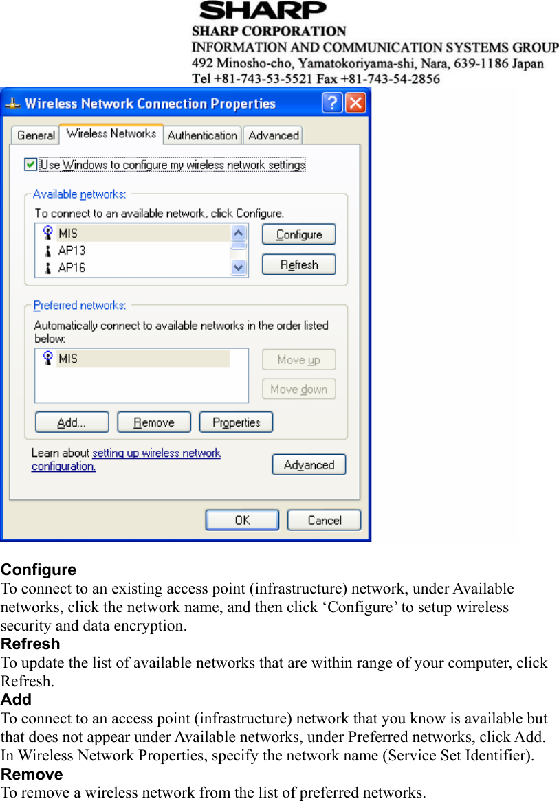    Configure To connect to an existing access point (infrastructure) network, under Available networks, click the network name, and then click ‘Configure’ to setup wireless security and data encryption. Refresh To update the list of available networks that are within range of your computer, click Refresh. Add To connect to an access point (infrastructure) network that you know is available but that does not appear under Available networks, under Preferred networks, click Add. In Wireless Network Properties, specify the network name (Service Set Identifier). Remove To remove a wireless network from the list of preferred networks.   