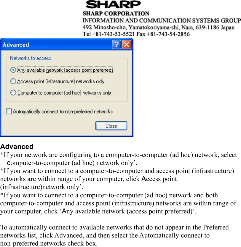   Advanced *If your network are configuring to a computer-to-computer (ad hoc) network, select computer-to-computer (ad hoc) network only’. *If you want to connect to a computer-to-computer and access point (infrastructure) networks are within range of your computer, click Access point (infrastructure)network only’. *If you want to connect to a computer-to-computer (ad hoc) network and both computer-to-computer and access point (infrastructure) networks are within range of your computer, click ‘Any available network (access point preferred)’.  To automatically connect to available networks that do not appear in the Preferred networks list, click Advanced, and then select the Automatically connect to non-preferred networks check box.                         