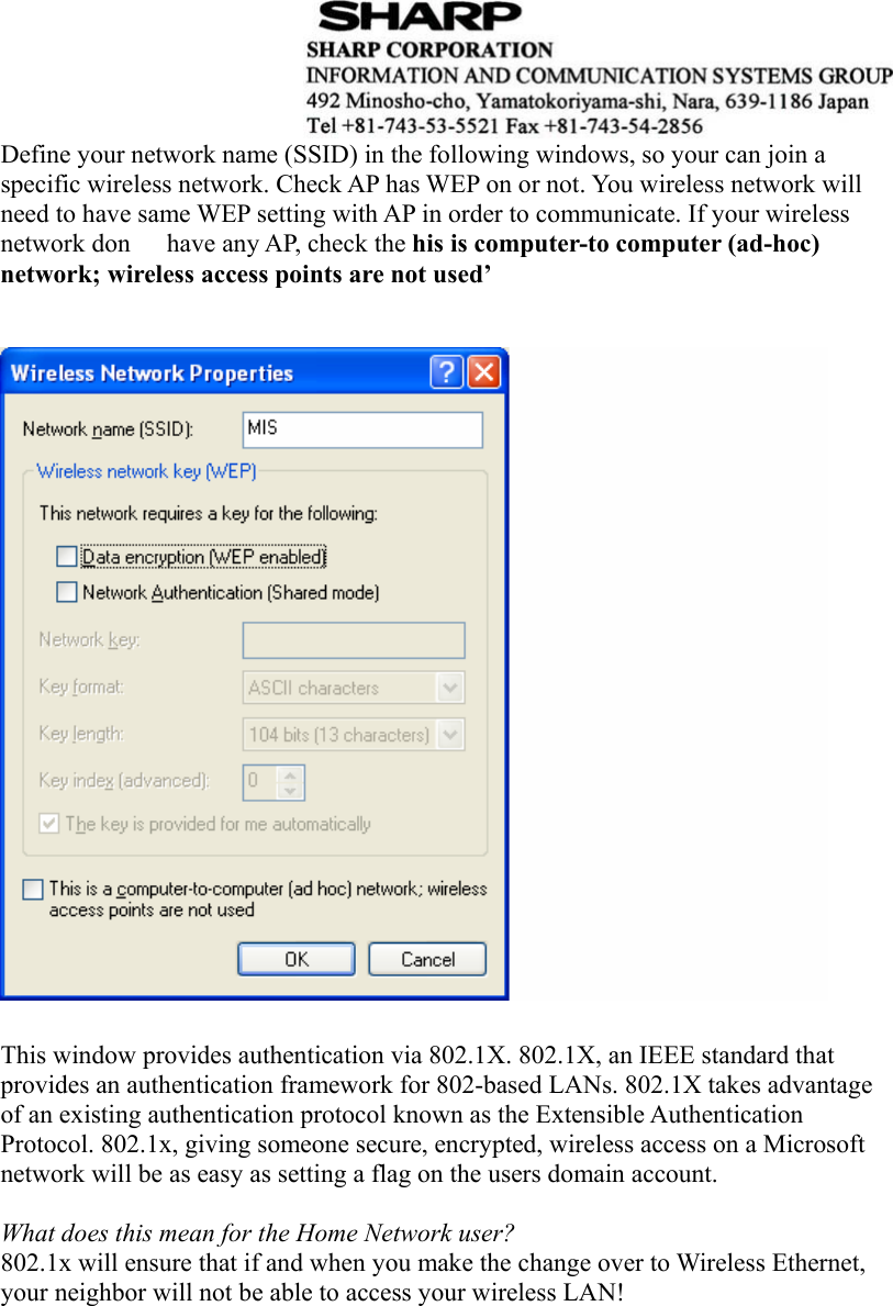  Define your network name (SSID) in the following windows, so your can join a specific wireless network. Check AP has WEP on or not. You wireless network will need to have same WEP setting with AP in order to communicate. If your wireless network don   have any AP, check the his is computer-to computer (ad-hoc) network; wireless access points are not used’     This window provides authentication via 802.1X. 802.1X, an IEEE standard that   provides an authentication framework for 802-based LANs. 802.1X takes advantage   of an existing authentication protocol known as the Extensible Authentication   Protocol. 802.1x, giving someone secure, encrypted, wireless access on a Microsoft   network will be as easy as setting a flag on the users domain account.    What does this mean for the Home Network user?   802.1x will ensure that if and when you make the change over to Wireless Ethernet, your neighbor will not be able to access your wireless LAN!    