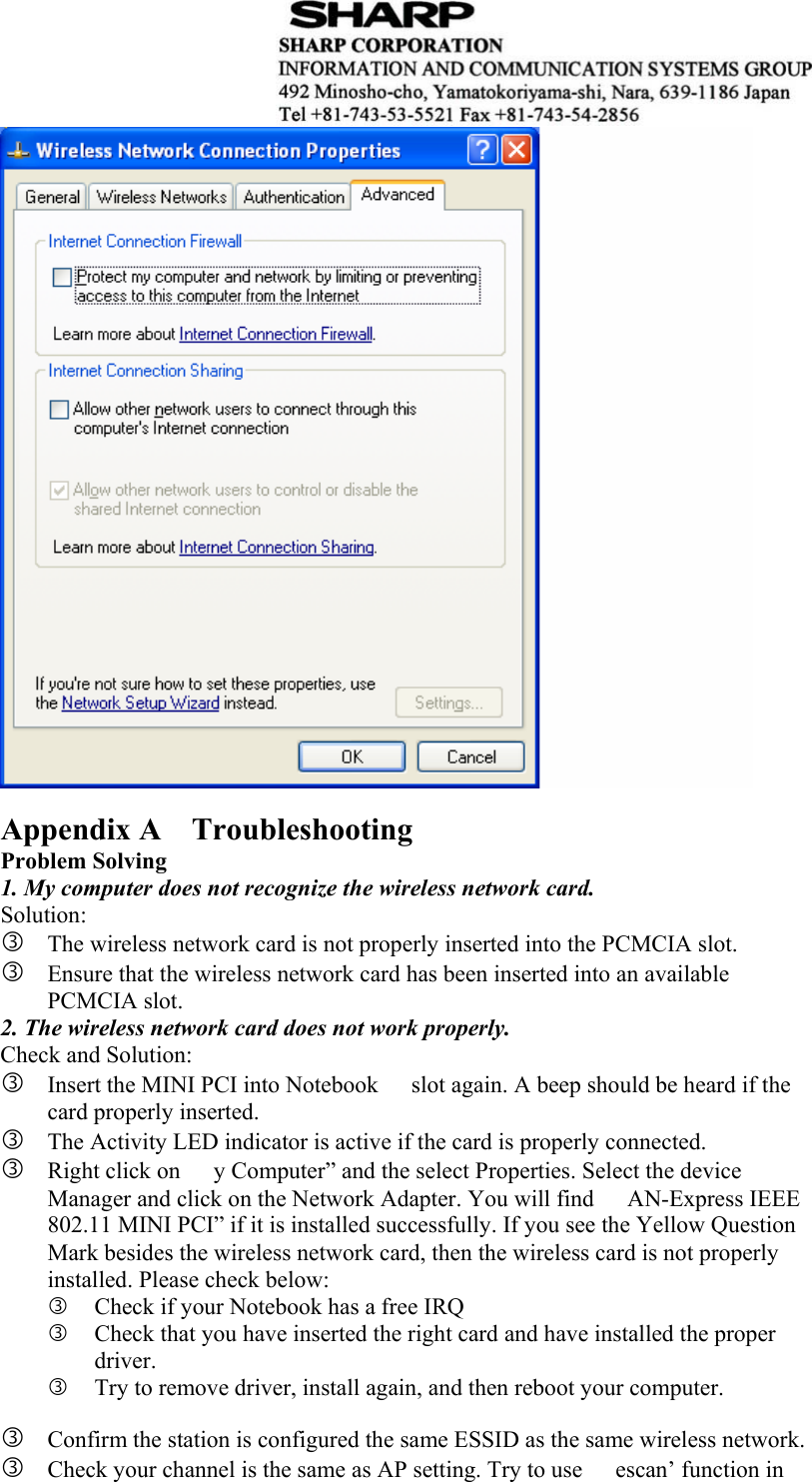    Appendix A    Troubleshooting Problem Solving 1. My computer does not recognize the wireless network card. Solution: e The wireless network card is not properly inserted into the PCMCIA slot. e Ensure that the wireless network card has been inserted into an available PCMCIA slot. 2. The wireless network card does not work properly. Check and Solution: e Insert the MINI PCI into Notebook   slot again. A beep should be heard if the card properly inserted. e The Activity LED indicator is active if the card is properly connected. e Right click on  y Computer” and the select Properties. Select the device Manager and click on the Network Adapter. You will find  AN-Express IEEE 802.11 MINI PCI” if it is installed successfully. If you see the Yellow Question Mark besides the wireless network card, then the wireless card is not properly installed. Please check below: e Check if your Notebook has a free IRQ e Check that you have inserted the right card and have installed the proper driver.  e Try to remove driver, install again, and then reboot your computer.    e Confirm the station is configured the same ESSID as the same wireless network.   e Check your channel is the same as AP setting. Try to use  escan’ function in 