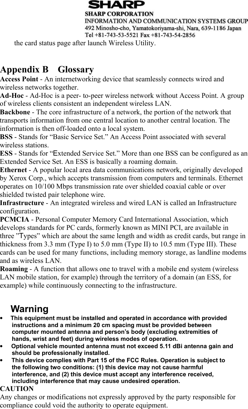  the card status page after launch Wireless Utility.       Appendix B    Glossary Access Point - An internetworking device that seamlessly connects wired and wireless networks together. Ad-Hoc - Ad-Hoc is a peer- to-peer wireless network without Access Point. A group of wireless clients consistent an independent wireless LAN. Backbone - The core infrastructure of a network, the portion of the network that transports information from one central location to another central location. The information is then off-loaded onto a local system. BSS - Stands for “Basic Service Set.” An Access Point associated with several wireless stations. ESS - Stands for “Extended Service Set.” More than one BSS can be configured as an Extended Service Set. An ESS is basically a roaming domain. Ethernet - A popular local area data communications network, originally developed by Xerox Corp., which accepts transmission from computers and terminals. Ethernet operates on 10/100 Mbps transmission rate over shielded coaxial cable or over shielded twisted pair telephone wire. Infrastructure - An integrated wireless and wired LAN is called an Infrastructure configuration. PCMCIA - Personal Computer Memory Card International Association, which develops standards for PC cards, formerly known as MINI PCI, are available in three ”Types” which are about the same length and width as credit cards, but range in thickness from 3.3 mm (Type I) to 5.0 mm (Type II) to 10.5 mm (Type III). These cards can be used for many functions, including memory storage, as landline modems and as wireless LAN. Roaming - A function that allows one to travel with a mobile end system (wireless LAN mobile station, for example) through the territory of a domain (an ESS, for example) while continuously connecting to the infrastructure.   Warning •        This equipment must be installed and operated in accordance with provided instructions and a minimum 20 cm spacing must be provided between computer mounted antenna and person’s body (excluding extremities of hands, wrist and feet) during wireless modes of operation. •      Optional vehicle mounted antenna must not exceed 5.11 dBi antenna gain and should be professionally installed.     •      This device complies with Part 15 of the FCC Rules. Operation is subject to the following two conditions: (1) this device may not cause harmful interference, and (2) this device must accept any interference received, including interference that may cause undesired operation. CAUTION Any changes or modifications not expressly approved by the party responsible for compliance could void the authority to operate equipment.     