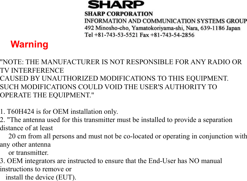  Warning  &quot;NOTE: THE MANUFACTURER IS NOT RESPONSIBLE FOR ANY RADIO OR TV INTERFERENCE CAUSED BY UNAUTHORIZED MODIFICATIONS TO THIS EQUIPMENT. SUCH MODIFICATIONS COULD VOID THE USER&apos;S AUTHORITY TO OPERATE THE EQUIPMENT.&quot;  1. T60H424 is for OEM installation only. 2. &quot;The antenna used for this transmitter must be installed to provide a separation distance of at least       20 cm from all persons and must not be co-located or operating in conjunction with any other antenna      or transmitter. 3. OEM integrators are instructed to ensure that the End-User has NO manual instructions to remove or       install the device (EUT).                     