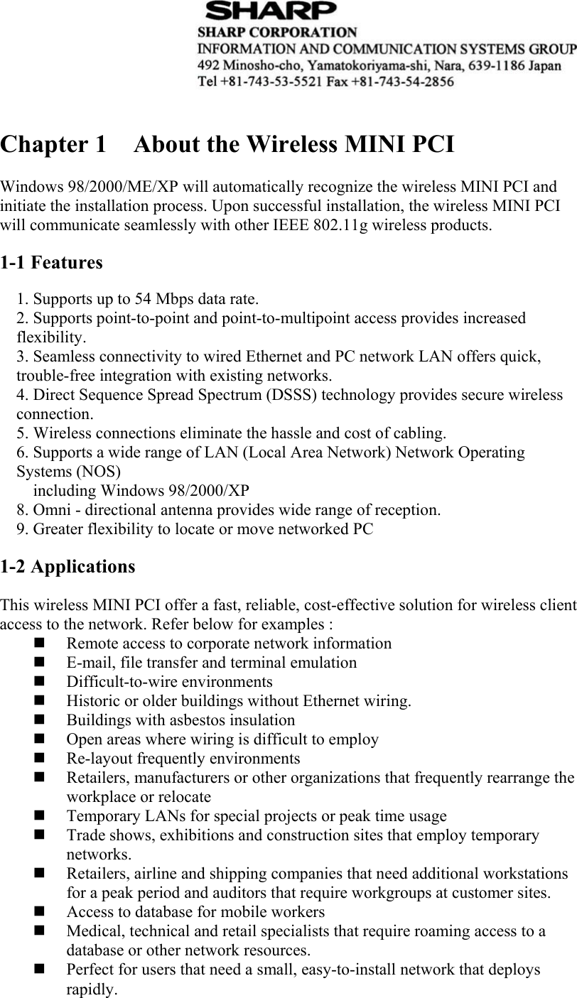    Chapter 1  About the Wireless MINI PCI  Windows 98/2000/ME/XP will automatically recognize the wireless MINI PCI and initiate the installation process. Upon successful installation, the wireless MINI PCI will communicate seamlessly with other IEEE 802.11g wireless products.  1-1 Features  1. Supports up to 54 Mbps data rate. 2. Supports point-to-point and point-to-multipoint access provides increased flexibility. 3. Seamless connectivity to wired Ethernet and PC network LAN offers quick, trouble-free integration with existing networks. 4. Direct Sequence Spread Spectrum (DSSS) technology provides secure wireless connection. 5. Wireless connections eliminate the hassle and cost of cabling. 6. Supports a wide range of LAN (Local Area Network) Network Operating Systems (NOS)   including Windows 98/2000/XP 8. Omni - directional antenna provides wide range of reception. 9. Greater flexibility to locate or move networked PC   1-2 Applications  This wireless MINI PCI offer a fast, reliable, cost-effective solution for wireless client access to the network. Refer below for examples :  Remote access to corporate network information  E-mail, file transfer and terminal emulation  Difficult-to-wire environments  Historic or older buildings without Ethernet wiring.  Buildings with asbestos insulation  Open areas where wiring is difficult to employ  Re-layout frequently environments  Retailers, manufacturers or other organizations that frequently rearrange the workplace or relocate  Temporary LANs for special projects or peak time usage  Trade shows, exhibitions and construction sites that employ temporary networks.  Retailers, airline and shipping companies that need additional workstations for a peak period and auditors that require workgroups at customer sites.  Access to database for mobile workers  Medical, technical and retail specialists that require roaming access to a database or other network resources.  Perfect for users that need a small, easy-to-install network that deploys rapidly.    