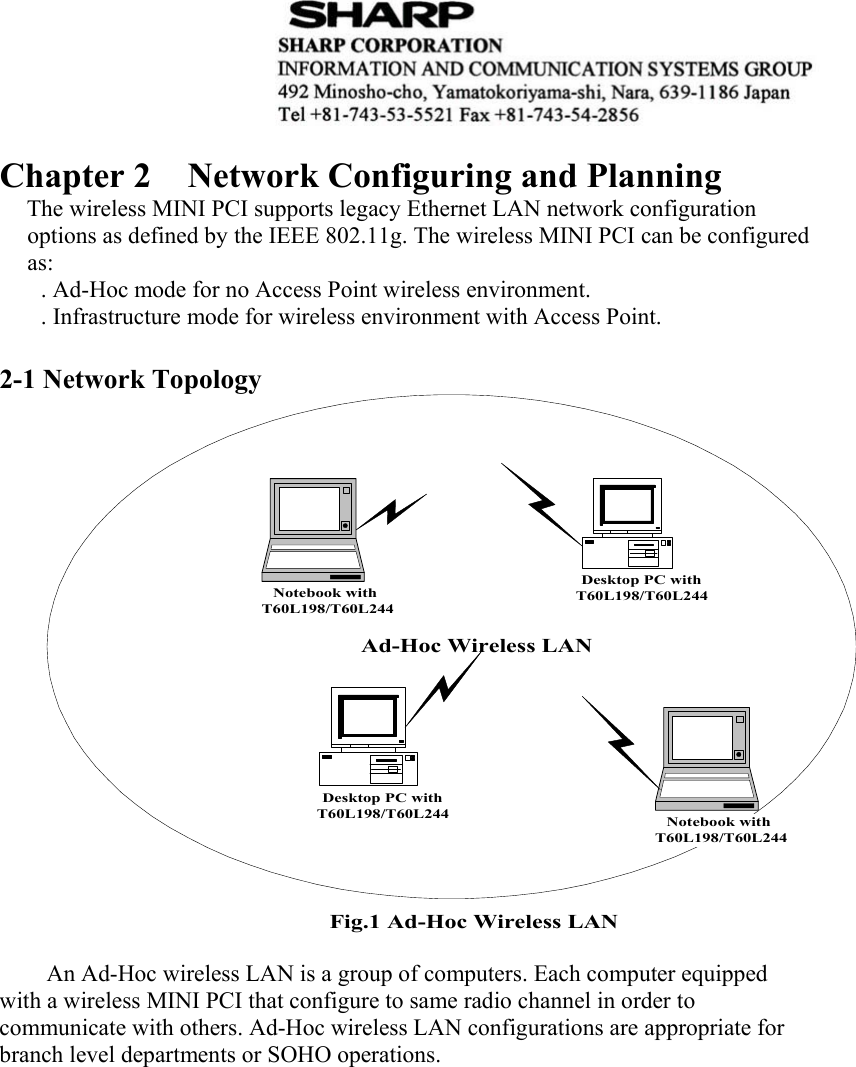   Chapter 2  Network Configuring and Planning   The wireless MINI PCI supports legacy Ethernet LAN network configuration options as defined by the IEEE 802.11g. The wireless MINI PCI can be configured as:         . Ad-Hoc mode for no Access Point wireless environment.     . Infrastructure mode for wireless environment with Access Point.  2-1 Network Topology Ad-Hoc Wireless LANNotebook withT60L198/T60L244Notebook withT60L198/T60L244Desktop PC withT60L198/T60L244Desktop PC withT60L198/T60L244Fig.1 Ad-Hoc Wireless LAN An Ad-Hoc wireless LAN is a group of computers. Each computer equipped with a wireless MINI PCI that configure to same radio channel in order to communicate with others. Ad-Hoc wireless LAN configurations are appropriate for branch level departments or SOHO operations. 