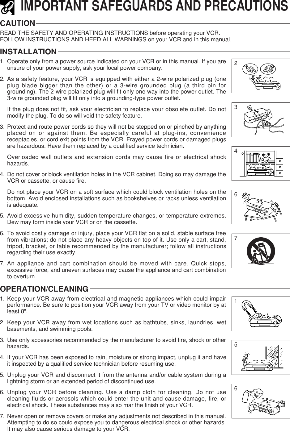 IMPORTANT SAFEGUARDS AND PRECAUTIONSCAUTIONREAD THE SAFETY AND OPERATING INSTRUCTIONS before operating your VCR.FOLLOW INSTRUCTIONS AND HEED ALL WARNINGS on your VCR and in this manual.INSTALLATION1. Operate only from a power source indicated on your VCR or in this manual. If you areunsure of your power supply, ask your local power company.2. As a safety feature, your VCR is equipped with either a 2-wire polarized plug (oneplug blade bigger than the other) or a 3-wire grounded plug (a third pin forgrounding). The 2-wire polarized plug will fit only one way into the power outlet. The3-wire grounded plug will fit only into a grounding-type power outlet.If the plug does not fit, ask your electrician to replace your obsolete outlet. Do notmodify the plug. To do so will void the safety feature.3. Protect and route power cords so they will not be stepped on or pinched by anythingplaced on or against them. Be especially careful at plug-ins, conveniencereceptacles, or cord exit points from the VCR. Frayed power cords or damaged plugsare hazardous. Have them replaced by a qualified service technician.Overloaded wall outlets and extension cords may cause fire or electrical shockhazards.4. Do not cover or block ventilation holes in the VCR cabinet. Doing so may damage theVCR or cassette, or cause fire.Do not place your VCR on a soft surface which could block ventilation holes on thebottom. Avoid enclosed installations such as bookshelves or racks unless ventilationis adequate.5. Avoid excessive humidity, sudden temperature changes, or temperature extremes.Dew may form inside your VCR or on the cassette.6. To avoid costly damage or injury, place your VCR flat on a solid, stable surface freefrom vibrations; do not place any heavy objects on top of it. Use only a cart, stand,tripod, bracket, or table recommended by the manufacturer; follow all instructionsregarding their use exactly.7. An appliance and cart combination should be moved with care. Quick stops,excessive force, and uneven surfaces may cause the appliance and cart combinationto overturn.OPERATION/CLEANING1. Keep your VCR away from electrical and magnetic appliances which could impairperformance. Be sure to position your VCR away from your TV or video monitor by atleast 8(.2. Keep your VCR away from wet locations such as bathtubs, sinks, laundries, wetbasements, and swimming pools.3. Use only accessories recommended by the manufacturer to avoid fire, shock or otherhazards.4. If your VCR has been exposed to rain, moisture or strong impact, unplug it and haveit inspected by a qualified service technician before resuming use.5. Unplug your VCR and disconnect it from the antenna and/or cable system during alightning storm or an extended period of discontinued use.6. Unplug your VCR before cleaning. Use a damp cloth for cleaning. Do not usecleaning fluids or aerosols which could enter the unit and cause damage, fire, orelectrical shock. These substances may also mar the finish of your VCR.7. Never open or remove covers or make any adjustments not described in this manual.Attempting to do so could expose you to dangerous electrical shock or other hazards.It may also cause serious damage to your VCR.23467651