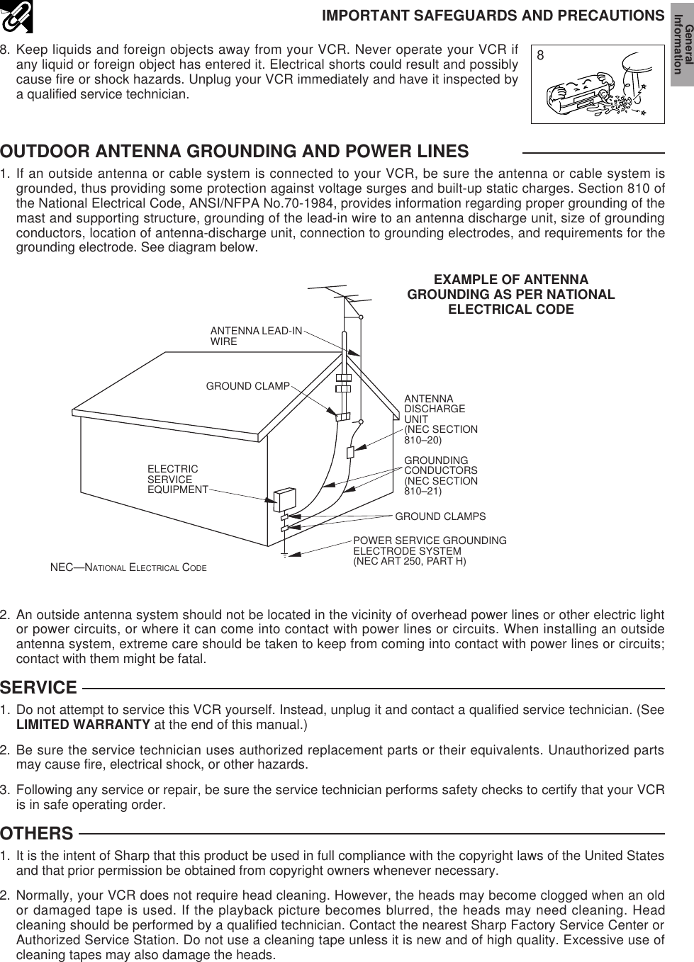 2. An outside antenna system should not be located in the vicinity of overhead power lines or other electric lightor power circuits, or where it can come into contact with power lines or circuits. When installing an outsideantenna system, extreme care should be taken to keep from coming into contact with power lines or circuits;contact with them might be fatal.SERVICE1. Do not attempt to service this VCR yourself. Instead, unplug it and contact a qualified service technician. (SeeLIMITED WARRANTY at the end of this manual.)2. Be sure the service technician uses authorized replacement parts or their equivalents. Unauthorized partsmay cause fire, electrical shock, or other hazards.3. Following any service or repair, be sure the service technician performs safety checks to certify that your VCRis in safe operating order.OTHERS1. It is the intent of Sharp that this product be used in full compliance with the copyright laws of the United Statesand that prior permission be obtained from copyright owners whenever necessary.2. Normally, your VCR does not require head cleaning. However, the heads may become clogged when an oldor damaged tape is used. If the playback picture becomes blurred, the heads may need cleaning. Headcleaning should be performed by a qualified technician. Contact the nearest Sharp Factory Service Center orAuthorized Service Station. Do not use a cleaning tape unless it is new and of high quality. Excessive use ofcleaning tapes may also damage the heads.88. Keep liquids and foreign objects away from your VCR. Never operate your VCR ifany liquid or foreign object has entered it. Electrical shorts could result and possiblycause fire or shock hazards. Unplug your VCR immediately and have it inspected bya qualified service technician.IMPORTANT SAFEGUARDS AND PRECAUTIONSOUTDOOR ANTENNA GROUNDING AND POWER LINES1. If an outside antenna or cable system is connected to your VCR, be sure the antenna or cable system isgrounded, thus providing some protection against voltage surges and built-up static charges. Section 810 ofthe National Electrical Code, ANSI/NFPA No.70-1984, provides information regarding proper grounding of themast and supporting structure, grounding of the lead-in wire to an antenna discharge unit, size of groundingconductors, location of antenna-discharge unit, connection to grounding electrodes, and requirements for thegrounding electrode. See diagram below.EXAMPLE OF ANTENNAGROUNDING AS PER NATIONALELECTRICAL CODENEC—NATIONAL ELECTRICAL CODEANTENNA LEAD-IN WIREELECTRICSERVICEEQUIPMENTANTENNADISCHARGEUNIT(NEC SECTION810–20)GROUNDINGCONDUCTORS(NEC SECTION810–21)GROUND CLAMPSPOWER SERVICE GROUNDINGELECTRODE SYSTEM(NEC ART 250, PART H)GROUND CLAMPGeneralInformation